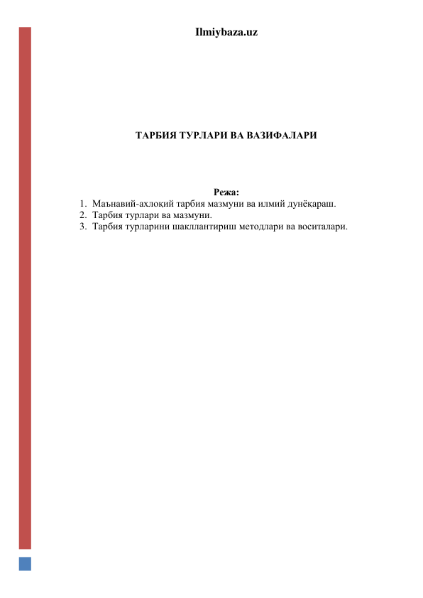 Ilmiybaza.uz 
 
 
 
 
 
 
 
ТАРБИЯ ТУРЛАРИ ВА ВАЗИФАЛАРИ 
 
 
 
 
Режа: 
1. Маънавий-ахлоқий тарбия мазмуни ва илмий дунёқараш. 
2. Тарбия турлари ва мазмуни. 
3. Тарбия турларини шакллантириш методлари ва воситалари. 
 
 
 
 
 
 
 
 
 
 
 
 
 
 
 
 
 
 
 
 
 
 
 
 
 
 
 
 
