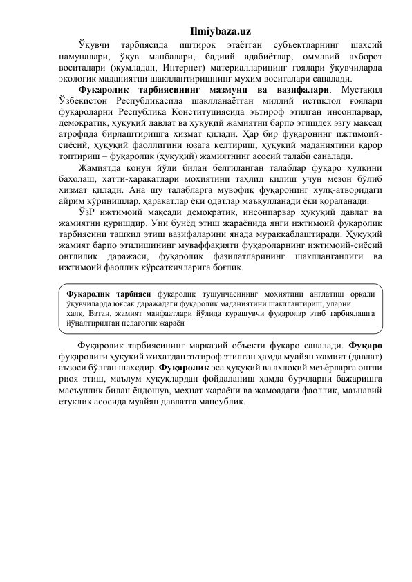 Ilmiybaza.uz 
Ўқувчи 
тарбиясида 
иштирок 
этаётган 
субъектларнинг 
шахсий 
намуналари, ўқув манбалари, бадиий адабиётлар, оммавий ахборот 
воситалари (жумладан, Интернет) материалларининг ғоялари ўқувчиларда 
экологик маданиятни шакллантиришнинг муҳим воситалари саналади.  
Фуқаролик тарбиясининг мазмуни ва вазифалари. Мустақил 
Ўзбекистон Республикасида шаклланаётган миллий истиқлол ғоялари 
фуқароларни Республика Конституциясида эътироф этилган инсонпарвар, 
демократик, ҳуқуқий давлат ва ҳуқуқий жамиятни барпо этишдек эзгу мақсад 
атрофида бирлаштиришга хизмат қилади. Ҳар бир фуқаронинг ижтимоий-
сиёсий, ҳуқуқий фаоллигини юзага келтириш, ҳуқуқий маданиятини қарор 
топтириш – фуқаролик (ҳуқуқий) жамиятнинг асосий талаби саналади. 
Жамиятда қонун йўли билан белгиланган талаблар фуқаро хулқини 
баҳолаш, хатти-ҳаракатлари моҳиятини таҳлил қилиш учун мезон бўлиб 
хизмат қилади. Ана шу талабларга мувофиқ фуқаронинг хулқ-атворидаги 
айрим кўринишлар, ҳаракатлар ёки одатлар маъқулланади ёки қораланади. 
ЎзР ижтимоий мақсади демократик, инсонпарвар ҳуқуқий давлат ва 
жамиятни қуришдир. Уни бунёд этиш жараёнида янги ижтимоий фуқаролик 
тарбиясини ташкил этиш вазифаларини янада мураккаблаштиради. Ҳуқуқий 
жамият барпо этилишининг муваффақияти фуқароларнинг ижтимоий-сиёсий 
онглилик даражаси, фуқаролик фазилатларининг 
шаклланганлиги ва 
ижтимоий фаоллик кўрсаткичларига боғлиқ. 
 
 
 
 
 
 
Фуқаролик тарбиясининг марказий объекти фуқаро саналади. Фуқаро 
фуқаролиги ҳуқуқий жиҳатдан эътироф этилган ҳамда муайян жамият (давлат) 
аъзоси бўлган шахсдир. Фуқаролик эса ҳуқуқий ва ахлоқий меъёрларга онгли 
риоя этиш, маълум ҳуқуқлардан фойдаланиш ҳамда бурчларни бажаришга 
масъуллик билан ёндошув, меҳнат жараёни ва жамоадаги фаоллик, маънавий 
етуклик асосида муайян давлатга мансублик. 
Фуқаролик тарбияси фуқаролик тушунчасининг моҳиятини англатиш орқали 
ўқувчиларда юксак даражадаги фуқаролик маданиятини шакллантириш, уларни  
халқ, Ватан, жамият манфаатлари йўлида курашувчи фуқаролар этиб тарбиялашга 
йўналтирилган педагогик жараён 
