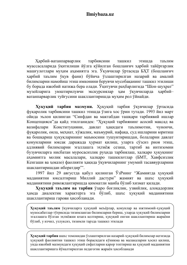 Ilmiybaza.uz 
 
 
 
 
 
 
 
 
Ҳарбий-ватанпарварлик 
тарбиясини 
ташкил 
этишда 
таълим 
муассасаларида ўқитилиши йўлга қўйилган бошланғич ҳарбий тайёргарлик 
машғулотлари муҳим аҳамиятга эга. Ўқувчилар ўртасида БҲТ (бошланғич 
ҳарбий таълим ўқув фани) бўйича ўзлаштирилган назарий ва амалий 
билимларни намойиш этиш имконини берувчи мусобақанинг ташкил этилиши 
бу борада ижобий натижа бера олади. Ўқитувчи раҳбарлигида “Шон-шуҳрат” 
музейларига 
уюштирилувчи 
экскурсиялар 
ҳам 
ўқувчиларда 
ҳарбий–
ватанпарварлик туйғусини шакллантиришда муҳим рол ўйнайди. 
 
Ҳуқуқий тарбия мазмуни. Ҳуқуқий тарбия ўқувчилар ўртасида 
фуқаролик тарбиясини ташкил этишда ўзига хос ўрин тутади. 1993 йил март 
ойида эълон қилинган “Синфдан ва мактабдан ташқари тарбиявий ишлар 
Концепцияси”да қайд этилганидек: “Ҳуқуқий тарбиянинг асосий мақсад ва 
вазифалари 
Конституцияни, 
давлат 
ҳақидаги 
таълимотни, 
чунончи, 
фуқаролик, оила, меҳнат, хўжалик, маъмурий, нафақа, суд ишларини юритиш 
ва бошқариш ҳуқуқларининг маъносини тушунтиришдан, болаларни давлат 
қонунларини юксак даражада ҳурмат қилиш, уларга сўзсиз риоя этиш, 
адлиявий билимларни эгаллашга эҳтиёж сезиш, тартиб ва интизомни 
бузувчиларга нисбатан муросасизлик руҳида тарбиялаш, халқаро ҳуқуқнинг 
аҳамиятга молик масалалари, халқаро ташкилотлар (БМТ, Хавфсизлик 
Кенгаши ва ҳоказо) фаолияти ҳақида ўқувчиларнинг умумий тасаввурларини 
шаклантиришдан иборатдир”. 
1997 йил 29 августда қабул қилинган ЎзРнинг “Жамиятда ҳуқуқий 
маданиятни юксалтириш Миллий дастури” жамият ва шахс ҳуқуқий 
маданиятини ривожлантиришда қимматли манба бўлиб хизмат қилади. 
Ҳуқуқий таълим ва тарбия ўзаро боғлиқлик, узвийлик, алоқадорлик 
ҳамда диалектик характерга эга бўлиб, шахс ҳуқуқий маданиятини 
шакллантириш гарови ҳисобланади.  
 
 
 
 
 
 
                                                                 
 Синфдан ва мактабдан ташқари тарбиявий ишлар Концепцияси // Маърифат г. – Тошкент: 
1993 йил, 3 март 
Ҳуқуқий тарбия шахс томонидан ўзлаштирилган назарий-ҳуқуқий билимлар негизида 
ҳуқуқий фаолиятни ташкил этиш борасидаги кўникма ва малакаларни ҳосил қилиш, 
унда ижобий мазмундаги ҳуқуқий сифатларни қарор топтириш ва ҳуқуқий маданиятни 
шакллантиришга йўналтирилган педагогик жараён ҳисобланади 
Ҳуқуқий таълим ўқувчиларга ҳуқуқий меъёрлар, қонунлар ва ижтимоий-ҳуқуқий 
муносабатлар тўғрисида тизимланган билимларни бериш, уларда ҳуқуқий билимларни 
эгаллашга бўлган эҳтиёжни юзага келтириш, ҳуқуқий онгни шакллантириш жараёни 
бўлиб, у изчил, узлуксиз, тизимли тарзда ташкил этилади 
