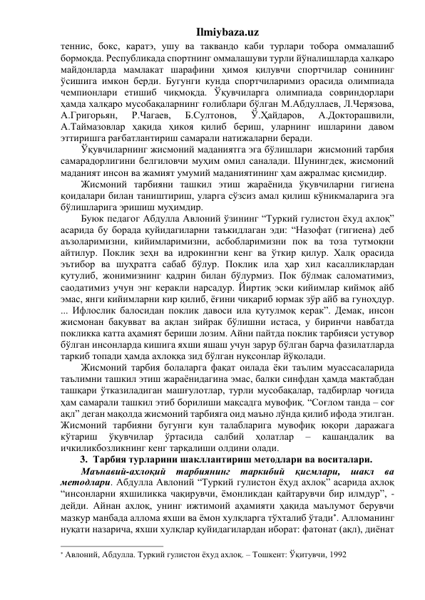 Ilmiybaza.uz 
теннис, бокс, каратэ, ушу ва таквандо каби турлари тобора оммалашиб 
бормоқда. Республикада спортнинг оммалашуви турли йўналишларда халқаро 
майдонларда мамлакат шарафини ҳимоя қилувчи спортчилар сонининг 
ўсишига имкон берди. Бугунги кунда спортчиларимиз орасида олимпиада 
чемпионлари етишиб чиқмоқда. Ўқувчиларга олимпиада совриндорлари 
ҳамда халқаро мусобақаларнинг ғолиблари бўлган М.Абдуллаев, Л.Черязова, 
А.Григорьян, 
Р.Чагаев, 
Б.Султонов, 
Ў.Ҳайдаров, 
А.Докторашвили, 
А.Таймазовлар ҳақида ҳикоя қилиб бериш, уларнинг ишларини давом 
эттиришга рағбатлантириш самарали натижаларни беради.   
Ўқувчиларнинг жисмоний маданиятга эга бўлишлари  жисмоний тарбия 
самарадорлигини белгиловчи муҳим омил саналади. Шунингдек, жисмоний 
маданият инсон ва жамият умумий маданиятининг ҳам ажралмас қисмидир.  
Жисмоний тарбияни ташкил этиш жараёнида ўқувчиларни гигиена 
қоидалари билан таништириш, уларга сўзсиз амал қилиш кўникмаларига эга 
бўлишларига эришиш муҳимдир.  
Буюк педагог Абдулла Авлоний ўзининг “Туркий гулистон ёхуд ахлоқ” 
асарида бу борада қуйидагиларни таъкидлаган эди: “Назофат (гигиена) деб 
аъзоларимизни, кийимларимизни, асбобларимизни пок ва тоза тутмоқни 
айтилур. Поклик зеҳн ва идрокингни кенг ва ўткир қилур. Халқ орасида 
эътибор ва шуҳратга сабаб бўлур. Поклик ила ҳар хил касалликлардан 
қутулиб, жонимизнинг қадрин билан бўлурмиз. Пок бўлмак саломатимиз, 
саодатимиз учун энг керакли нарсадур. Йиртиқ эски кийимлар киймоқ айб 
эмас, янги кийимларни кир қилиб, ёғини чиқариб юрмак зўр айб ва гуноҳдур. 
... Ифлослик балосидан поклик давоси ила қутулмоқ керак”. Демак, инсон 
жисмонан бақувват ва ақлан зийрак бўлишни истаса, у биринчи навбатда 
покликка катта аҳамият бериши лозим. Айни пайтда поклик тарбияси устувор 
бўлган инсонларда кишига яхши яшаш учун зарур бўлган барча фазилатларда 
таркиб топади ҳамда ахлоққа зид бўлган нуқсонлар йўқолади. 
Жисмоний тарбия болаларга фақат оилада ёки таълим муассасаларида 
таълимни ташкил этиш жараёнидагина эмас, балки синфдан ҳамда мактабдан 
ташқари ўтказиладиган машғулотлар, турли мусобақалар, тадбирлар чоғида 
ҳам самарали ташкил этиб борилиши мақсадга мувофиқ. “Соғлом танда – соғ 
ақл” деган мақолда жисмоний тарбияга оид маъно лўнда қилиб ифода этилган. 
Жисмоний тарбияни бугунги кун талабларига мувофиқ юқори даражага 
кўтариш 
ўқувчилар 
ўртасида 
салбий 
ҳолатлар 
– 
кашандалик 
ва 
ичкиликбозликнинг кенг тарқалиши олдини олади. 
3. Тарбия турларини шакллантириш методлари ва воситалари. 
Маънавий-ахлоқий тарбиянинг таркибий қисмлари, шакл ва 
методлари. Абдулла Авлоний “Туркий гулистон ёҳуд ахлоқ” асарида ахлоқ 
“инсонларни яхшиликка чақирувчи, ёмонликдан қайтарувчи бир илмдур”, - 
дейди. Айнан ахлоқ, унинг ижтимоий аҳамияти ҳақида маълумот берувчи 
мазкур манбада аллома яхши ва ёмон хулқларга тўхталиб ўтади. Алломанинг 
нуқати назарича, яхши хулқлар қуйидагилардан иборат: фатонат (ақл), диёнат 
                                                                 
 Авлоний, Абдулла. Туркий гулистон ёхуд ахлоқ. – Тошкент: Ўқитувчи, 1992 
