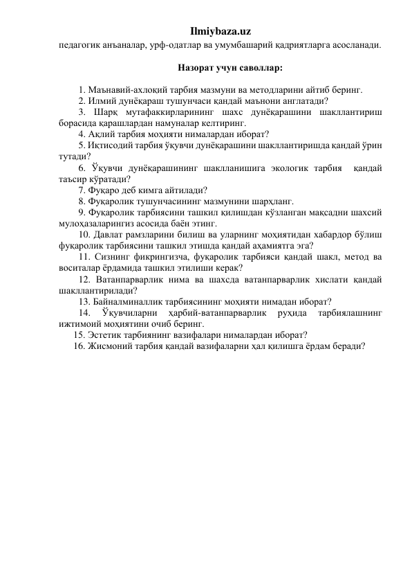 Ilmiybaza.uz 
педагогик анъаналар, урф-одатлар ва умумбашарий қадриятларга асосланади. 
 
Назорат учун саволлар: 
 
1. Маънавий-ахлоқий тарбия мазмуни ва методларини айтиб беринг. 
2. Илмий дунёқараш тушунчаси қандай маънони англатади?  
3. Шарқ мутафаккирларининг шахс дунёқарашини шакллантириш 
борасида қарашлардан намуналар келтиринг. 
4. Ақлий тарбия моҳияти нималардан иборат?  
5. Иқтисодий тарбия ўқувчи дунёқарашини шакллантиришда қандай ўрин 
тутади? 
6. Ўқувчи дунёқарашининг шаклланишига экологик тарбия  қандай 
таъсир кўратади? 
7. Фуқаро деб кимга айтилади? 
8. Фуқаролик тушунчасининг мазмунини шарҳланг. 
9. Фуқаролик тарбиясини ташкил қилишдан кўзланган мақсадни шахсий 
мулоҳазаларингиз асосида баён этинг. 
10. Давлат рамзларини билиш ва уларнинг моҳиятидан хабардор бўлиш 
фуқаролик тарбиясини ташкил этишда қандай аҳамиятга эга? 
11. Сизнинг фикрингизча, фуқаролик тарбияси қандай шакл, метод ва 
воситалар ёрдамида ташкил этилиши керак? 
12. Ватанпарварлик нима ва шахсда ватанпарварлик хислати қандай 
шакллантирилади? 
13. Байналминаллик тарбиясининг моҳияти нимадан иборат? 
14. 
Ўқувчиларни 
ҳарбий-ватанпарварлик 
руҳида 
тарбиялашнинг 
ижтимоий моҳиятини очиб беринг. 
      15. Эстетик тарбиянинг вазифалари нималардан иборат? 
      16. Жисмоний тарбия қандай вазифаларни ҳал қилишга ёрдам беради? 
 
 
 
