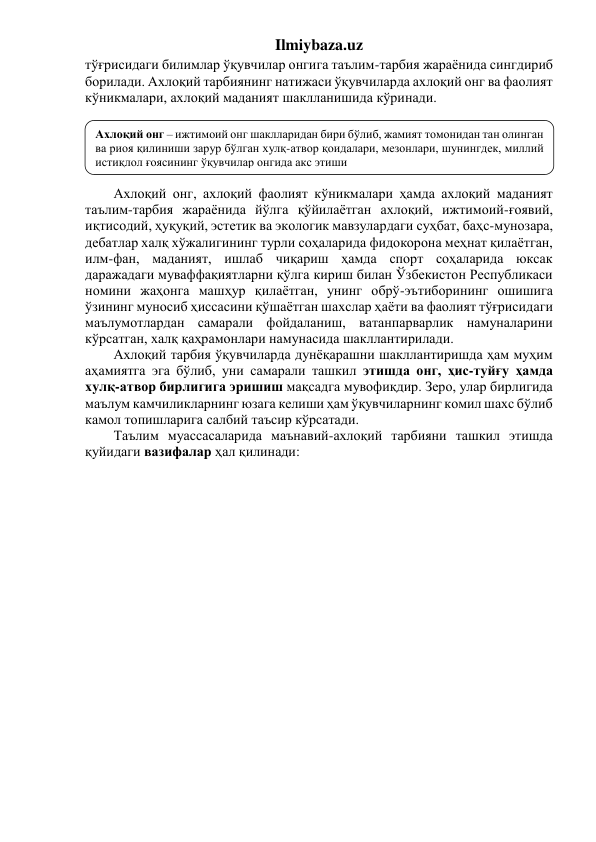 Ilmiybaza.uz 
тўғрисидаги билимлар ўқувчилар онгига таълим-тарбия жараёнида сингдириб 
борилади. Ахлоқий тарбиянинг натижаси ўқувчиларда ахлоқий онг ва фаолият 
кўникмалари, ахлоқий маданият шаклланишида кўринади. 
 
 
 
 
 
Ахлоқий онг, ахлоқий фаолият кўникмалари ҳамда ахлоқий маданият 
таълим-тарбия жараёнида йўлга қўйилаётган ахлоқий, ижтимоий-ғоявий, 
иқтисодий, ҳуқуқий, эстетик ва экологик мавзулардаги суҳбат, баҳс-мунозара, 
дебатлар халқ хўжалигининг турли соҳаларида фидокорона меҳнат қилаётган, 
илм-фан, маданият, ишлаб чиқариш ҳамда спорт соҳаларида юксак 
даражадаги муваффақиятларни қўлга кириш билан Ўзбекистон Республикаси 
номини жаҳонга машҳур қилаётган, унинг обрў-эътиборининг ошишига 
ўзининг муносиб ҳиссасини қўшаётган шахслар ҳаёти ва фаолият тўғрисидаги 
маълумотлардан самарали фойдаланиш, ватанпарварлик намуналарини 
кўрсатган, халқ қаҳрамонлари намунасида шакллантирилади.  
Ахлоқий тарбия ўқувчиларда дунёқарашни шакллантиришда ҳам муҳим 
аҳамиятга эга бўлиб, уни самарали ташкил этишда онг, ҳис-туйғу ҳамда 
хулқ-атвор бирлигига эришиш мақсадга мувофиқдир. Зеро, улар бирлигида 
маълум камчиликларнинг юзага келиши ҳам ўқувчиларнинг комил шахс бўлиб 
камол топишларига салбий таъсир кўрсатади.  
Таълим муассасаларида маънавий-ахлоқий тарбияни ташкил этишда 
қуйидаги вазифалар ҳал қилинади: 
 
 
Ахлоқий онг – ижтимоий онг шаклларидан бири бўлиб, жамият томонидан тан олинган 
ва риоя қилиниши зарур бўлган хулқ-атвор қоидалари, мезонлари, шунингдек, миллий 
истиқлол ғоясининг ўқувчилар онгида акс этиши 
