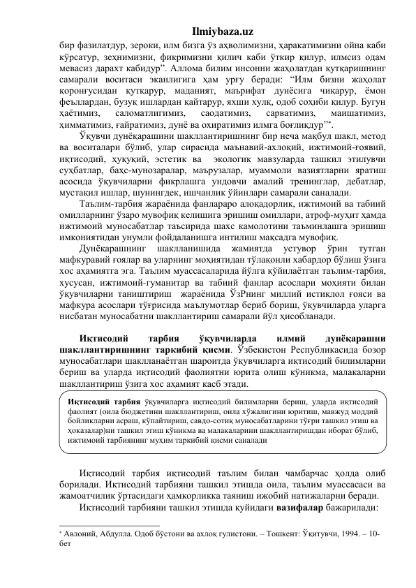 Ilmiybaza.uz 
бир фазилатдур, зероки, илм бизга ўз аҳволимизни, ҳаракатимизни ойна каби 
кўрсатур, зеҳнимизни, фикримизни қилич каби ўткир қилур, илмсиз одам 
мевасиз дарахт кабидур”. Аллома билим инсонни жаҳолатдан қутқаришнинг 
самарали воситаси эканлигига ҳам урғу беради: “Илм бизни жаҳолат 
қоронғусидан қутқарур, маданият, маърифат дунёсига чиқарур, ёмон 
феъллардан, бузуқ ишлардан қайтарур, яхши хулқ, одоб соҳиби қилур. Бугун 
ҳаётимиз, 
саломатлигимиз, 
саодатимиз, 
сарватимиз, 
маишатимиз, 
ҳимматимиз, ғайратимиз, дунё ва охиратимиз илмга боғлиқдур”. 
Ўқувчи дунёқарашини шакллантиришнинг бир неча мақбул шакл, метод 
ва воситалари бўлиб, улар сирасида маънавий-ахлоқий, ижтимоий-ғоявий, 
иқтисодий, ҳуқуқий, эстетик ва  экологик мавзуларда ташкил этилувчи 
суҳбатлар, баҳс-мунозаралар, маърузалар, муаммоли вазиятларни яратиш 
асосида ўқувчиларни фикрлашга ундовчи амалий тренинглар, дебатлар, 
мустақил ишлар, шунингдек, ишчанлик ўйинлари самарали саналади. 
Таълим-тарбия жараёнида фанлараро алоқадорлик, ижтимоий ва табиий 
омилларнинг ўзаро мувофиқ келишига эришиш омиллари, атроф-муҳит ҳамда 
ижтимоий муносабатлар таъсирида шахс камолотини таъминлашга эришиш 
имкониятидан унумли фойдаланишга интилиш мақсадга мувофиқ.  
Дунёқарашнинг 
шаклланишида 
жамиятда 
устувор 
ўрин 
тутган 
мафкуравий ғоялар ва уларнинг моҳиятидан тўлақонли хабардор бўлиш ўзига 
хос аҳамиятга эга. Таълим муассасаларида йўлга қўйилаётган таълим-тарбия, 
хусусан, ижтимоий-гуманитар ва табиий фанлар асослари моҳияти билан 
ўқувчиларни таништириш  жараёнида ЎзРнинг миллий истиқлол ғояси ва 
мафкура асослари тўғрисида маълумотлар бериб бориш, ўқувчиларда уларга 
нисбатан муносабатни шакллантириш самарали йўл ҳисобланади.  
 
Иқтисодий 
тарбия 
ўқувчиларда 
илмий 
дунёқарашни 
шакллантиришнинг таркибий қисми. Ўзбекистон Республикасида бозор 
муносабатлари шаклланаётган шароитда ўқувчиларга иқтисодий билимларни 
бериш ва уларда иқтисодий фаолиятни юрита олиш кўникма, малакаларни 
шакллантириш ўзига хос аҳамият касб этади.  
 
 
 
 
 
 
 
Иқтисодий тарбия иқтисодий таълим билан чамбарчас ҳолда олиб 
борилади. Иқтисодий тарбияни ташкил этишда оила, таълим муассасаси ва 
жамоатчилик ўртасидаги ҳамкорликка таяниш ижобий натижаларни беради.  
Иқтисодий тарбияни ташкил этишда қуйидаги вазифалар бажарилади: 
                                                                 
 Авлоний, Абдулла. Одоб бўстони ва ахлоқ гулистони. – Тошкент: Ўқитувчи, 1994. – 10-
бет 
Иқтисодий тарбия ўқувчиларга иқтисодий билимларни бериш, уларда иқтисодий 
фаолият (оила бюджетини шакллантириш, оила хўжалигини юритиш, мавжуд моддий 
бойликларни асраш, кўпайтириш, савдо-сотиқ муносабатларини тўғри ташкил этиш ва 
ҳоказалар)ни ташкил этиш кўникма ва малакаларини шакллантиришдан иборат бўлиб, 
ижтимоий тарбиянинг муҳим таркибий қисми саналади 
 
