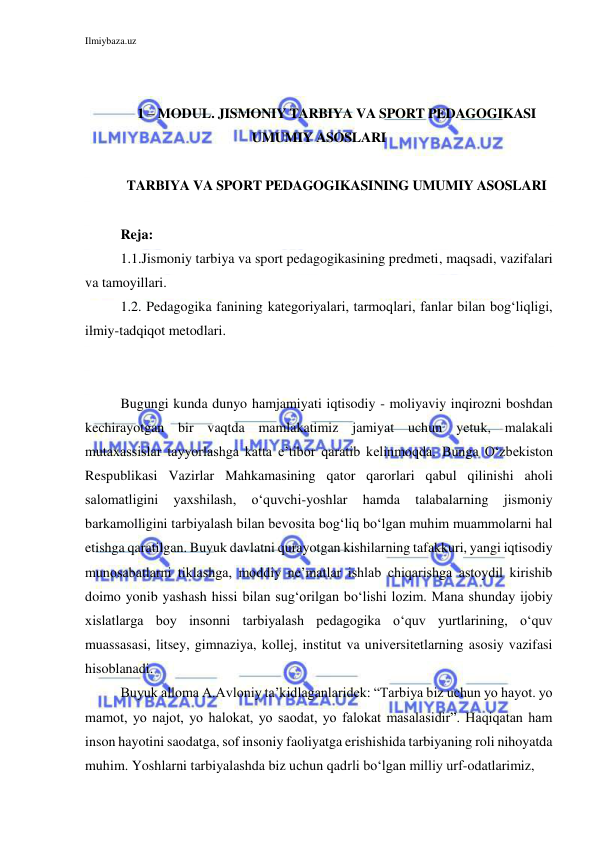 Ilmiybaza.uz 
 
 
 
1 – MODUL. JISMONIY TARBIYA VA SPORT PEDAGOGIKASI 
UMUMIY ASOSLARI 
 
TARBIYA VA SPORT PEDAGOGIKASINING UMUMIY ASOSLARI 
 
Reja: 
1.1.Jismoniy tarbiya va sport pedagogikasining predmeti, maqsadi, vazifalari 
va tamoyillari. 
1.2. Pedagogika fanining kategoriyalari, tarmoqlari, fanlar bilan bog‘liqligi, 
ilmiy-tadqiqot metodlari. 
 
 
Bugungi kunda dunyo hamjamiyati iqtisodiy - moliyaviy inqirozni boshdan 
kechirayotgan bir vaqtda mamlakatimiz jamiyat uchun yetuk, malakali 
mutaxassislar tayyorlashga katta e’tibor qaratib kelinmoqda. Bunga O‘zbekiston 
Respublikasi Vazirlar Mahkamasining qator qarorlari qabul qilinishi aholi 
salomatligini 
yaxshilash, 
o‘quvchi-yoshlar 
hamda 
talabalarning 
jismoniy 
barkamolligini tarbiyalash bilan bevosita bog‘liq bo‘lgan muhim muammolarni hal 
etishga qaratilgan. Buyuk davlatni qurayotgan kishilarning tafakkuri, yangi iqtisodiy 
munosabatlarni tiklashga, moddiy ne’matlar ishlab chiqarishga astoydil kirishib 
doimo yonib yashash hissi bilan sug‘orilgan bo‘lishi lozim. Mana shunday ijobiy 
xislatlarga boy insonni tarbiyalash pedagogika o‘quv yurtlarining, o‘quv 
muassasasi, litsey, gimnaziya, kollej, institut va universitetlarning asosiy vazifasi 
hisoblanadi.  
Buyuk alloma A.Avloniy ta’kidlaganlaridek: “Tarbiya biz uchun yo hayot. yo 
mamot, yo najot, yo halokat, yo saodat, yo falokat masalasidir”. Haqiqatan ham 
inson hayotini saodatga, sof insoniy faoliyatga erishishida tarbiyaning roli nihoyatda 
muhim. Yoshlarni tarbiyalashda biz uchun qadrli bo‘lgan milliy urf-odatlarimiz,  
