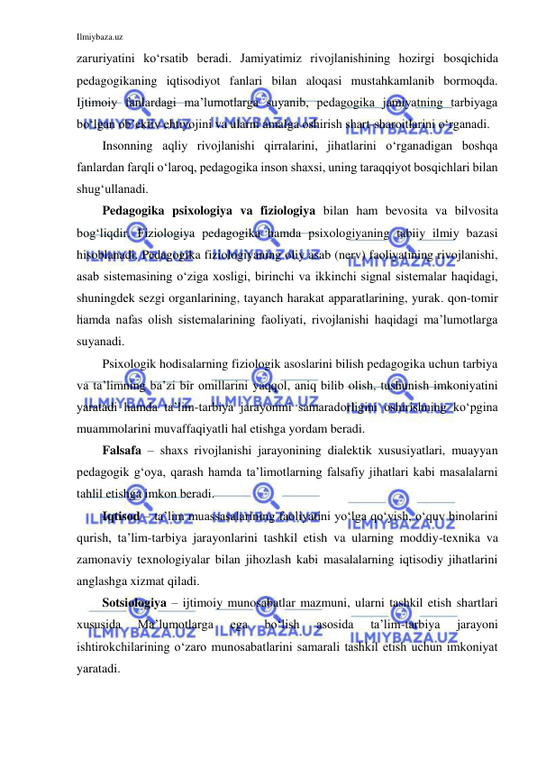 Ilmiybaza.uz 
 
zaruriyatini ko‘rsatib beradi. Jamiyatimiz rivojlanishining hozirgi bosqichida 
pedagogikaning iqtisodiyot fanlari bilan aloqasi mustahkamlanib bormoqda. 
Ijtimoiy fanlardagi ma’lumotlarga suyanib, pedagogika jamiyatning tarbiyaga 
bo‘lgan ob’ektiv ehtiyojini va ularni amalga oshirish shart-sharoitlarini o‘rganadi. 
Insonning aqliy rivojlanishi qirralarini, jihatlarini o‘rganadigan boshqa 
fanlardan farqli o‘laroq, pedagogika inson shaxsi, uning taraqqiyot bosqichlari bilan 
shug‘ullanadi. 
Pedagogika psixologiya va fiziologiya bilan ham bevosita va bilvosita 
bog‘liqdir. Fiziologiya pedagogika hamda psixologiyaning tabiiy ilmiy bazasi 
hisoblanadi. Pedagogika fiziologiyaning oliy asab (nerv) faoliyatining rivojlanishi, 
asab sistemasining o‘ziga xosligi, birinchi va ikkinchi signal sistemalar haqidagi, 
shuningdek sezgi organlarining, tayanch harakat apparatlarining, yurak. qon-tomir 
hamda nafas olish sistemalarining faoliyati, rivojlanishi haqidagi ma’lumotlarga 
suyanadi. 
Psixologik hodisalarning fiziologik asoslarini bilish pedagogika uchun tarbiya 
va ta’limning ba’zi bir omillarini yaqqol, aniq bilib olish, tushunish imkoniyatini 
yaratadi hamda ta’lim-tarbiya jarayonini samaradorligini oshirishning ko‘pgina 
muammolarini muvaffaqiyatli hal etishga yordam beradi. 
Falsafa – shaxs rivojlanishi jarayonining dialektik xususiyatlari, muayyan 
pedagogik g‘oya, qarash hamda ta’limotlarning falsafiy jihatlari kabi masalalarni 
tahlil etishga imkon beradi. 
Iqtisod – ta’lim muassasalarining faoliyatini yo‘lga qo‘yish, o‘quv binolarini 
qurish, ta’lim-tarbiya jarayonlarini tashkil etish va ularning moddiy-texnika va 
zamonaviy texnologiyalar bilan jihozlash kabi masalalarning iqtisodiy jihatlarini 
anglashga xizmat qiladi. 
Sotsiologiya – ijtimoiy munosabatlar mazmuni, ularni tashkil etish shartlari 
xususida 
Ma’lumotlarga 
ega 
bo‘lish 
asosida 
ta’lim-tarbiya 
jarayoni 
ishtirokchilarining o‘zaro munosabatlarini samarali tashkil etish uchun imkoniyat 
yaratadi. 
