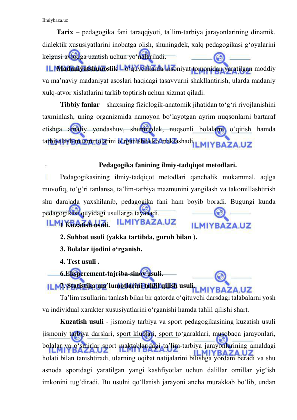 Ilmiybaza.uz 
 
Tarix – pedagogika fani taraqqiyoti, ta’lim-tarbiya jarayonlarining dinamik, 
dialektik xususiyatlarini inobatga olish, shuningdek, xalq pedagogikasi g‘oyalarini 
kelgusi avlodga uzatish uchun yo‘naltiriladi. 
Madaniyatshunoslik – o‘quvchilarda insoniyat tomonidan yaratilgan moddiy 
va ma’naviy madaniyat asoslari haqidagi tasavvurni shakllantirish, ularda madaniy 
xulq-atvor xislatlarini tarkib toptirish uchun xizmat qiladi. 
Tibbiy fanlar – shaxsning fiziologik-anatomik jihatidan to‘g‘ri rivojlanishini 
taxminlash, uning organizmida namoyon bo‘layotgan ayrim nuqsonlarni bartaraf 
etishga amaliy yondashuv, shuningdek, nuqsonli bolalarni o‘qitish hamda 
tarbiyalash muammolarini o‘rganishda ko‘maklashadi. 
 
Pedagogika fanining ilmiy-tadqiqot metodlari. 
Pedagogikasining ilmiy-tadqiqot metodlari qanchalik mukammal, aqlga 
muvofiq, to‘g‘ri tanlansa, ta’lim-tarbiya mazmunini yangilash va takomillashtirish 
shu darajada yaxshilanib, pedagogika fani ham boyib boradi. Bugungi kunda 
pedagogikasi quyidagi usullarga tayanadi.  
1 Kuzatish usuli. 
2. Suhbat usuli (yakka tartibda, guruh bilan ). 
3. Bolalar ijodini o‘rganish. 
4. Test usuli . 
6.Eksperement-tajriba-sinov usuli. 
7. Statistika ma’lumotlarini tahlil qilish usuli. 
Ta’lim usullarini tanlash bilan bir qatorda o‘qituvchi darsdagi talabalarni yosh 
va individual xarakter xususiyatlarini o‘rganishi hamda tahlil qilishi shart.  
Kuzatish usuli - jismoniy tarbiya va sport pedagogikasining kuzatish usuli 
jismoniy tarbiya darslari, sport klublari, sport to‘garaklari, musobaqa jarayonlari, 
bolalar va o‘smirlar sport maktablaridagi ta’lim-tarbiya jarayonlarining amaldagi 
holati bilan tanishtiradi, ularning oqibat natijalarini bilishga yordam beradi va shu 
asnoda sportdagi yaratilgan yangi kashfiyotlar uchun dalillar omillar yig‘ish 
imkonini tug‘diradi. Bu usulni qo‘llanish jarayoni ancha murakkab bo‘lib, undan 
