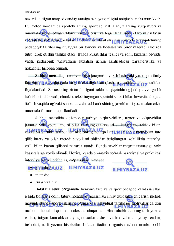 Ilmiybaza.uz 
 
nazarda tutilgan maqsad qanday amalga oshayotganligini aniqlash ancha murakkab. 
Bu metod yordamida sportchilarning sportdagi natijalari, ularning xulq-atvori va 
muomalalardagi o‘zgarishlarni hisobga olish va tegishli ta’limiy - tarbiyaviy ta’sir 
ko‘rsatish yo‘llarini belgilash uchun qo‘llaniladi. Bu metod tadqiqotchining 
pedagogik tajribaning muayyan bir tomoni va hodisalarini biror maqsadni ko‘zda 
tutib idrok etishni tashkil etadi. Bunda kuzatishlar tezligi va soni, kuzatish ob’ekti, 
vaqti, pedagogik vaziyatlarni kuzatish uchun ajratiladigan xarakteristika va 
hokazolar hisobga olinadi. 
Suhbat metodi- jismoniy tarbiya jarayonini yaxshilash yoki yaratilgan ilmiy 
farazlarning qay darajada to‘g‘ri ekanligini aniqlash maqsadida suhbat usulidan 
foydalaniladi. So‘rashning bir turi bo‘lgani holda tadqiqotchining jiddiy tayyorgarlik 
ko‘rishini talab etadi, chunki u tekshirayotgan sportchi shaxsi bilan bevosita aloqada 
bo‘lish vaqtida og‘zaki suhbat tarzida, suhbatdoshining javoblarini yozmasdan erkin 
muomala formasida qo‘llaniladi. 
Suhbat metodida - jismoniy tarbiya o‘qituvchilari, trener va o‘quvchilar 
jamoasi yoki sport jamoasi bilan ularning ota-onalari va keng jamoatchilik bilan, 
yakka va guruhli tartibda ish olib borilganda qo‘llaniladi. Suhbat metodidan farq 
qilib interv’yu olish metodi savollarni oldindan belgilangan izchillikda interv’yu 
yo‘li bilan bayon qilishni nazarda tutadi. Bunda javoblar magnit tasmasiga yoki 
kassetalarga yozib olinadi. Hozirgi kunda ommaviy so‘rash nazariyasi va praktikasi 
interv`yu tashkil etishning ko‘p usullari mavjud: 
 guruhlar bilan; 
 intensiv; 
 sinash va h.k. 
Bolalar ijodini o‘rganish- Jismoniy tarbiya va sport pedagogikasida usullari 
ichida bolalar ijodini tabiiy holatda o‘rganish va ilmiy xulosalar chiqarish metodi 
mavjud. Bunda sportchilarning o‘ziga xos individual tartibdagi faoliyatlariga doir 
ma’lumotlar tahlil qilinadi, xulosalar chiqariladi. Shu sababli ularning turli yozma 
ishlari, tutgan kundaliklari, yozgan xatlari, she’r va hikoyalari, hayotiy rejalari, 
insholari, turli yozma hisobotlari bolalar ijodini o‘rganish uchun manba bo‘lib 
