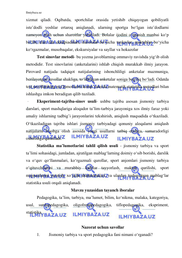 Ilmiybaza.uz 
 
xizmat qiladi. Oqibatda, sportchilar orasida yetishib chiqayogan qobiliyatli 
iste’dodli yoshlar ertaroq aniqlanadi, ularning sportga bo‘lgan iste’dodlarni 
namoyon etish uchun sharoitlar yaratiladi. Bolalar ijodini o‘rganish manbai ko‘p 
bo‘lib, ular: fan olimpiadalari, mavzular bo‘yicha tanlovlar, maktablar bo‘yicha 
ko‘rgazmalar, musobaqalar, ekskursiyalar va sayllar va hokazolar 
Test sinovlar metodi- bu yozma javoblarning ommaviy ravishda yig‘ib olish 
metodidir. Test sinovlarini (anketalarini) ishlab chiqish murakkab ilmiy jarayon. 
Pirovard natijada tadqiqot natijalarining ishonchliligi anketalar mazmuniga, 
berilayotgan savollar shakliga, to‘ldirilgan anketalar soniga bog‘liq bo‘ladi. Odatda 
test savollarining ma’lumotlarini komp’yuterda matematik statistika metodlari bilan 
ishlashga imkon beradigan qilib tuziladi. 
Eksperiment-tajriba-sinov usuli- ushbu tajriba asosan jismoniy tarbiya 
darslari, sport mashqlariga aloqador ta’lim-tarbiya jarayoniga xos ilmiy faraz yoki 
amaliy ishlarning tadbig’i jarayonlarini tekshirish, aniqlash maqsadida o‘tkaziladi. 
O‘tkaziladigan tajriba ishlari jismoniy tarbiyadagi qonuniy aloqalarni aniqlash 
natijalarni hisobga olish asosida yangi usullarni tatbiq etishga, samaradorligi 
oshirishga qaratiladi.  
Statistika ma’lumotlarini tahlil qilish usuli - jismoniy tarbiya va sport 
ta’limi sohasidagi, jumladan, ajratilgan mablag‘larning doimiy o‘sib borishi, darslik 
va o‘quv qo‘llanmalari, ko‘rgazmali qurollar, sport anjomlari jismoniy tarbiya 
o‘qituvchilarini va murabbiy kadrlar tayyorlash, maktab qurilishi, sport 
majmualarini yaratish, xo‘jalik shartnomalari, va ulardan tushayotgan mablag‘lar 
statistika usuli orqali aniqlanadi. 
Mavzu yuzasidan tayanch iboralar 
Pedagogika, ta’lim, tarbiya, ma’lumot, bilim, ko‘nikma, malaka, kategoriya, 
usul, surdopedagogika, oligofrenopedagogika, tiflopedagogika, ekspriment, 
statistika.  
 
Nazorat uchun savollar 
1. 
Jismoniy tarbiya va sport pedagogika fani nimani o‘rganadi? 
