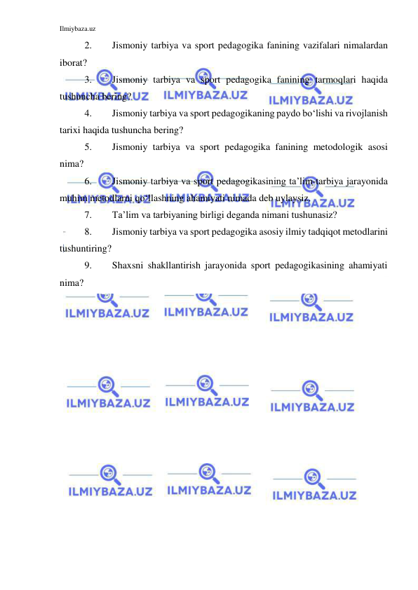 Ilmiybaza.uz 
 
2. 
Jismoniy tarbiya va sport pedagogika fanining vazifalari nimalardan 
iborat? 
3. 
Jismoniy tarbiya va sport pedagogika fanining tarmoqlari haqida 
tushuncha bering? 
4. 
Jismoniy tarbiya va sport pedagogikaning paydo bo‘lishi va rivojlanish 
tarixi haqida tushuncha bering? 
5. 
Jismoniy tarbiya va sport pedagogika fanining metodologik asosi 
nima? 
6. 
Jismoniy tarbiya va sport pedagogikasining ta’lim-tarbiya jarayonida 
muhim metodlarni qo‘llashning ahamiyati nimada deb uylaysiz. 
7. 
Ta’lim va tarbiyaning birligi deganda nimani tushunasiz? 
8. 
Jismoniy tarbiya va sport pedagogika asosiy ilmiy tadqiqot metodlarini 
tushuntiring? 
9. 
Shaxsni shakllantirish jarayonida sport pedagogikasining ahamiyati 
nima? 
 
