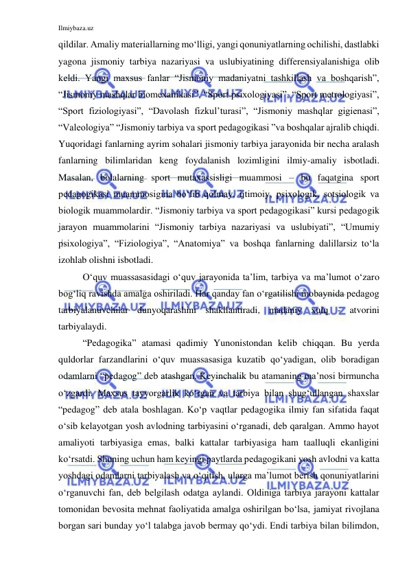 Ilmiybaza.uz 
 
qildilar. Amaliy materiallarning mo‘lligi, yangi qonuniyatlarning ochilishi, dastlabki 
yagona jismoniy tarbiya nazariyasi va uslubiyatining differensiyalanishiga olib 
keldi. Yangi maxsus fanlar “Jismoniy madaniyatni tashkillash va boshqarish”, 
“Jismoniy mashqlar biomexanikasi”, “Sport psixologiyasi”, “Sport metrologiyasi”, 
“Sport fiziologiyasi”, “Davolash fizkul’turasi”, “Jismoniy mashqlar gigienasi”, 
“Valeologiya” “Jismoniy tarbiya va sport pedagogikasi ”va boshqalar ajralib chiqdi. 
Yuqoridagi fanlarning ayrim sohalari jismoniy tarbiya jarayonida bir necha aralash 
fanlarning bilimlaridan keng foydalanish lozimligini ilmiy-amaliy isbotladi. 
Masalan, bolalarning sport mutaxassisligi muammosi – bu faqatgina sport 
pedagogikasi muammosigina bo‘lib qolmay, ijtimoiy, psixologik, sotsiologik va 
biologik muammolardir. “Jismoniy tarbiya va sport pedagogikasi” kursi pedagogik 
jarayon muammolarini “Jismoniy tarbiya nazariyasi va uslubiyati”, “Umumiy 
psixologiya”, “Fiziologiya”, “Anatomiya” va boshqa fanlarning dalillarsiz to‘la 
izohlab olishni isbotladi. 
O‘quv muassasasidagi o‘quv jarayonida ta’lim, tarbiya va ma’lumot o‘zaro 
bog‘liq ravishda amalga oshiriladi. Har qanday fan o‘rgatilishi mobaynida pedagog 
tarbiyalanuvchilar dunyoqarashini shakllantiradi, madaniy xulq - atvorini 
tarbiyalaydi.  
“Pedagogika” atamasi qadimiy Yunonistondan kelib chiqqan. Bu yerda 
quldorlar farzandlarini o‘quv muassasasiga kuzatib qo‘yadigan, olib boradigan 
odamlarni “pedagog” deb atashgan. Keyinchalik bu atamaning ma’nosi birmuncha 
o‘zgardi. Maxsus tayyorgarlik ko‘rgan va tarbiya bilan shug‘ullangan shaxslar 
“pedagog” deb atala boshlagan. Ko‘p vaqtlar pedagogika ilmiy fan sifatida faqat 
o‘sib kelayotgan yosh avlodning tarbiyasini o‘rganadi, deb qaralgan. Ammo hayot 
amaliyoti tarbiyasiga emas, balki kattalar tarbiyasiga ham taalluqli ekanligini 
ko‘rsatdi. Shuning uchun ham keyingi paytlarda pedagogikani yosh avlodni va katta 
yoshdagi odamlarni tarbiyalash va o‘qitish, ularga ma’lumot berish qonuniyatlarini 
o‘rganuvchi fan, deb belgilash odatga aylandi. Oldiniga tarbiya jarayoni kattalar 
tomonidan bevosita mehnat faoliyatida amalga oshirilgan bo‘lsa, jamiyat rivojlana 
borgan sari bunday yo‘l talabga javob bermay qo‘ydi. Endi tarbiya bilan bilimdon, 
