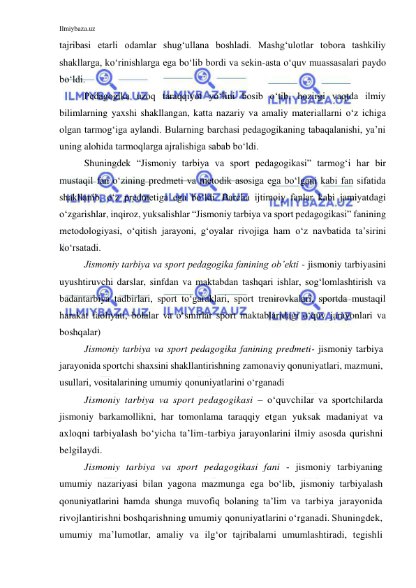 Ilmiybaza.uz 
 
tajribasi etarli odamlar shug‘ullana boshladi. Mashg‘ulotlar tobora tashkiliy 
shakllarga, ko‘rinishlarga ega bo‘lib bordi va sekin-asta o‘quv muassasalari paydo 
bo‘ldi.  
Pedagogika uzoq taraqqiyot yo‘lini bosib o‘tib, hozirgi vaqtda ilmiy 
bilimlarning yaxshi shakllangan, katta nazariy va amaliy materiallarni o‘z ichiga 
olgan tarmog‘iga aylandi. Bularning barchasi pedagogikaning tabaqalanishi, ya’ni 
uning alohida tarmoqlarga ajralishiga sabab bo‘ldi.  
Shuningdek “Jismoniy tarbiya va sport pedagogikasi” tarmog‘i har bir 
mustaqil fan o‘zining predmeti va metodik asosiga ega bo‘lgani kabi fan sifatida 
shakllanib, o‘z predmetiga ega bo‘ldi. Barcha ijtimoiy fanlar kabi jamiyatdagi 
o‘zgarishlar, inqiroz, yuksalishlar “Jismoniy tarbiya va sport pedagogikasi” fanining 
metodologiyasi, o‘qitish jarayoni, g‘oyalar rivojiga ham o‘z navbatida ta’sirini 
ko‘rsatadi.  
Jismoniy tarbiya va sport pedagogika fanining ob’ekti - jismoniy tarbiyasini 
uyushtiruvchi darslar, sinfdan va maktabdan tashqari ishlar, sog‘lomlashtirish va 
badantarbiya tadbirlari, sport to‘garaklari, sport trenirovkalari, sportda mustaqil 
harakat faoliyati, bolalar va o‘smirlar sport maktablaridagi o‘quv jarayonlari va 
boshqalar) 
Jismoniy tarbiya va sport pedagogika fanining predmeti- jismoniy tarbiya 
jarayonida sportchi shaxsini shakllantirishning zamonaviy qonuniyatlari, mazmuni, 
usullari, vositalarining umumiy qonuniyatlarini o‘rganadi  
Jismoniy tarbiya va sport pedagogikasi – o‘quvchilar va sportchilarda 
jismoniy barkamollikni, har tomonlama taraqqiy etgan yuksak madaniyat va 
axloqni tarbiyalash bo‘yicha ta’lim-tarbiya jarayonlarini ilmiy asosda qurishni 
belgilaydi.  
Jismoniy tarbiya va sport pedagogikasi fani - jismoniy tarbiyaning 
umumiy nazariyasi bilan yagona mazmunga ega bo‘lib, jismoniy tarbiyalash 
qonuniyatlarini hamda shunga muvofiq bolaning ta’lim va tarbiya jarayonida 
rivojlantirishni boshqarishning umumiy qonuniyatlarini o‘rganadi. Shuningdek, 
umumiy ma’lumotlar, amaliy va ilg‘or tajribalarni umumlashtiradi, tegishli 
