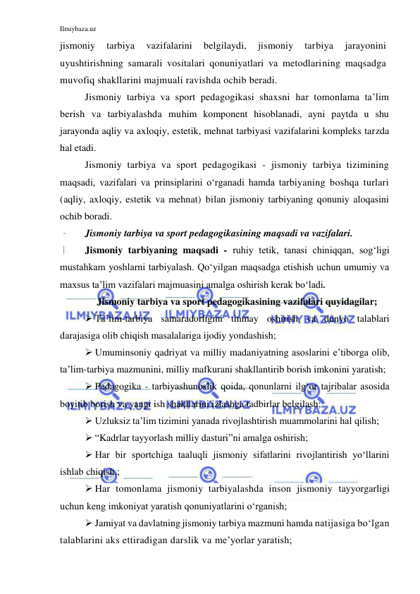 Ilmiybaza.uz 
 
jismoniy 
tarbiya 
vazifalarini 
belgilaydi, 
jismoniy 
tarbiya 
jarayonini 
uyushtirishning samarali vositalari qonuniyatlari va metodlarining maqsadga 
muvofiq shakllarini majmuali ravishda ochib beradi. 
Jismoniy tarbiya va sport pedagogikasi shaxsni har tomonlama ta’lim 
berish va tarbiyalashda muhim komponent hisoblanadi, ayni paytda u shu 
jarayonda aqliy va axloqiy, estetik, mehnat tarbiyasi vazifalarini kompleks tarzda 
hal etadi.  
Jismoniy tarbiya va sport pedagogikasi - jismoniy tarbiya tizimining 
maqsadi, vazifalari va prinsiplarini o‘rganadi hamda tarbiyaning boshqa turlari 
(aqliy, axloqiy, estetik va mehnat) bilan jismoniy tarbiyaning qonuniy aloqasini 
ochib boradi. 
Jismoniy tarbiya va sport pedagogikasining maqsadi va vazifalari. 
Jismoniy tarbiyaning maqsadi - ruhiy tetik, tanasi chiniqqan, sog‘ligi 
mustahkam yoshlarni tarbiyalash. Qo‘yilgan maqsadga etishish uchun umumiy va 
maxsus ta’lim vazifalari majmuasini amalga oshirish kerak bo‘ladi.  
Jismoniy tarbiya va sport pedagogikasining vazifalari quyidagilar; 
 Ta’lim-tarbiya samaradorligini tinmay oshirish va dunyo talablari 
darajasiga olib chiqish masalalariga ijodiy yondashish; 
 Umuminsoniy qadriyat va milliy madaniyatning asoslarini e’tiborga olib, 
ta’lim-tarbiya mazmunini, milliy mafkurani shakllantirib borish imkonini yaratish; 
 Pedagogika - tarbiyashunoslik qoida, qonunlarni ilg‘or tajribalar asosida 
boyitib borish va yangi ish shakllarini izlashga tadbirlar belgilash; 
 Uzluksiz ta’lim tizimini yanada rivojlashtirish muammolarini hal qilish; 
 “Kadrlar tayyorlash milliy dasturi”ni amalga oshirish; 
 Har bir sportchiga taaluqli jismoniy sifatlarini rivojlantirish yo‘llarini 
ishlab chiqish.; 
 Har tomonlama jismoniy tarbiyalashda inson jismoniy tayyorgarligi 
uchun keng imkoniyat yaratish qonuniyatlarini o‘rganish; 
 Jamiyat va davlatning jismoniy tarbiya mazmuni hamda natijasiga bo‘lgan 
talablarini aks ettiradigan darslik va me’yorlar yaratish; 
