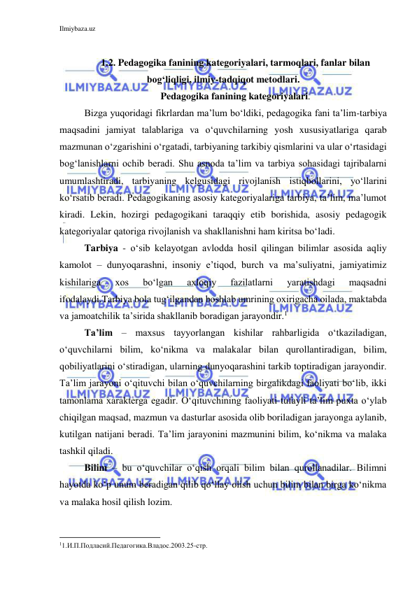 Ilmiybaza.uz 
 
 
1.2. Pedagogika fanining kategoriyalari, tarmoqlari, fanlar bilan 
bog‘liqligi, ilmiy-tadqiqot metodlari. 
Pedagogika fanining kategoriyalari. 
Bizga yuqoridagi fikrlardan ma’lum bo‘ldiki, pedagogika fani ta’lim-tarbiya 
maqsadini jamiyat talablariga va o‘quvchilarning yosh xususiyatlariga qarab 
mazmunan o‘zgarishini o‘rgatadi, tarbiyaning tarkibiy qismlarini va ular o‘rtasidagi 
bog‘lanishlarni ochib beradi. Shu asnoda ta’lim va tarbiya sohasidagi tajribalarni 
umumlashtiradi, tarbiyaning kelgusidagi rivojlanish istiqbollarini, yo‘llarini 
ko‘rsatib beradi. Pedagogikaning asosiy kategoriyalariga tarbiya, ta’lim, ma’lumot 
kiradi. Lekin, hozirgi pedagogikani taraqqiy etib borishida, asosiy pedagogik 
kategoriyalar qatoriga rivojlanish va shakllanishni ham kiritsa bo‘ladi. 
Tarbiya - o‘sib kelayotgan avlodda hosil qilingan bilimlar asosida aqliy 
kamolot – dunyoqarashni, insoniy e’tiqod, burch va ma’suliyatni, jamiyatimiz 
kishilariga 
xos 
bo‘lgan 
axloqiy 
fazilatlarni 
yaratishdagi 
maqsadni 
ifodalaydi.Tarbiya bola tug‘ilgandan boshlab umrining oxirigacha oilada, maktabda 
va jamoatchilik ta’sirida shakllanib boradigan jarayondir.1 
 
Ta’lim – maxsus tayyorlangan kishilar rahbarligida o‘tkaziladigan, 
o‘quvchilarni bilim, ko‘nikma va malakalar bilan qurollantiradigan, bilim, 
qobiliyatlarini o‘stiradigan, ularning dunyoqarashini tarkib toptiradigan jarayondir. 
Ta’lim jarayoni o‘qituvchi bilan o‘quvchilarning birgalikdagi faoliyati bo‘lib, ikki 
tamonlama xarakterga egadir. O‘qituvchining faoliyati tufayli ta’lim puxta o‘ylab 
chiqilgan maqsad, mazmun va dasturlar asosida olib boriladigan jarayonga aylanib, 
kutilgan natijani beradi. Ta’lim jarayonini mazmunini bilim, ko‘nikma va malaka 
tashkil qiladi. 
Bilim – bu o‘quvchilar o‘qish orqali bilim bilan qurollanadilar. Bilimni 
hayotda ko‘p unum beradigan qilib qo‘llay olish uchun bilim bilan birga ko‘nikma 
va malaka hosil qilish lozim. 
                                                           
11.И.П.Подласий.Педагогика.Владос.2003.25-стр. 
