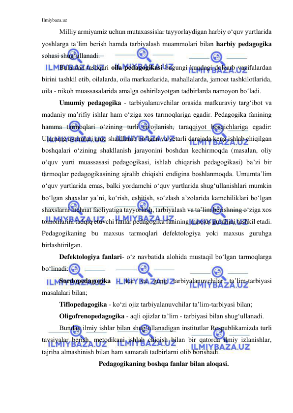 Ilmiybaza.uz 
 
Milliy armiyamiz uchun mutaxassislar tayyorlaydigan harbiy o‘quv yurtlarida 
yoshlarga ta’lim berish hamda tarbiyalash muammolari bilan harbiy pedagogika 
sohasi shug‘ullanadi. 
Bulardan tashqari oila pedagogikasi bugungi kundagi dolzarb vazifalardan 
birini tashkil etib, oilalarda, oila markazlarida, mahallalarda, jamoat tashkilotlarida, 
oila - nikoh muassasalarida amalga oshirilayotgan tadbirlarda namoyon bo‘ladi.  
Umumiy pedagogika - tarbiyalanuvchilar orasida mafkuraviy targ‘ibot va 
madaniy ma’rifiy ishlar ham o‘ziga xos tarmoqlariga egadir. Pedagogika fanining 
hamma tarmoqlari o‘zining turli rivojlanish, taraqqiyot bosqichlariga egadir: 
Ularning ayrimlari aniq shakllanib bo‘lgan va yetarli darajada keng ishlab chiqilgan 
boshqalari o‘zining shakllanish jarayonini boshdan kechirmoqda (masalan, oliy 
o‘quv yurti muassasasi pedagogikasi, ishlab chiqarish pedagogikasi) ba’zi bir 
tarmoqlar pedagogikasining ajralib chiqishi endigina boshlanmoqda. Umumta’lim 
o‘quv yurtlarida emas, balki yordamchi o‘quv yurtlarida shug‘ullanishlari mumkin 
bo‘lgan shaxslar ya’ni, ko‘rish, eshitish, so‘zlash a’zolarida kamchiliklari bo‘lgan 
shaxslarni mehnat faoliyatiga tayyorlash, tarbiyalash va ta’lim berishning o‘ziga xos 
tomonlarini tadqiq etuvchi fanlar pedagogika fanining maxsus guruhini tashkil etadi. 
Pedagogikaning bu maxsus tarmoqlari defektologiya yoki maxsus guruhga 
birlashtirilgan. 
Defektologiya fanlari- o‘z navbatida alohida mustaqil bo‘lgan tarmoqlarga 
bo‘linadi:  
Surdopedagogika - kar va gung tarbiyalanuvchilar ta’lim-tarbiyasi 
masalalari bilan; 
Tiflopedagogika - ko‘zi ojiz tarbiyalanuvchilar ta’lim-tarbiyasi bilan;  
Oligofrenopedagogika - aqli ojizlar ta’lim - tarbiyasi bilan shug‘ullanadi. 
Bunday ilmiy ishlar bilan shug‘ullanadigan institutlar Respublikamizda turli 
tavsiyalar berish, metodikani ishlab chiqish bilan bir qatorda ilmiy izlanishlar, 
tajriba almashinish bilan ham samarali tadbirlarni olib borishadi.  
Pedagogikaning boshqa fanlar bilan aloqasi. 
