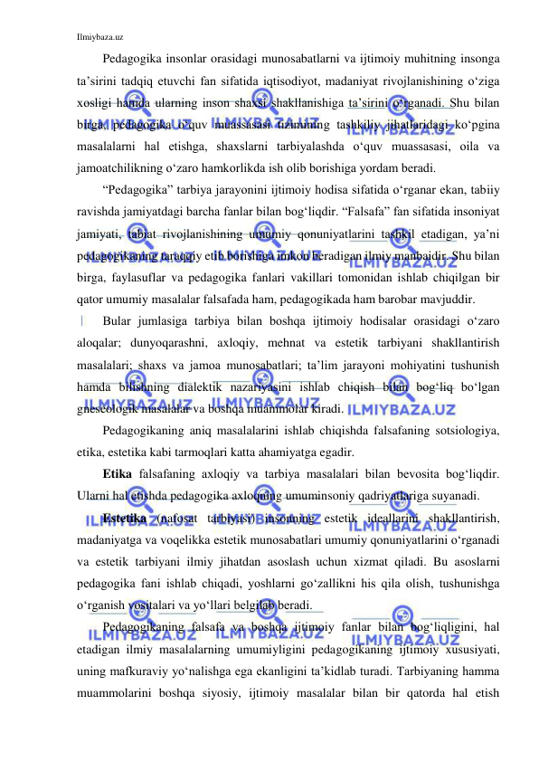 Ilmiybaza.uz 
 
Pedagogika insonlar orasidagi munosabatlarni va ijtimoiy muhitning insonga 
ta’sirini tadqiq etuvchi fan sifatida iqtisodiyot, madaniyat rivojlanishining o‘ziga 
xosligi hamda ularning inson shaxsi shakllanishiga ta’sirini o‘rganadi. Shu bilan 
birga, pedagogika o‘quv muassasasi tizimining tashkiliy jihatlaridagi ko‘pgina 
masalalarni hal etishga, shaxslarni tarbiyalashda o‘quv muassasasi, oila va 
jamoatchilikning o‘zaro hamkorlikda ish olib borishiga yordam beradi. 
“Pedagogika” tarbiya jarayonini ijtimoiy hodisa sifatida o‘rganar ekan, tabiiy 
ravishda jamiyatdagi barcha fanlar bilan bog‘liqdir. “Falsafa” fan sifatida insoniyat 
jamiyati, tabiat rivojlanishining umumiy qonuniyatlarini tashkil etadigan, ya’ni 
pedagogikaning taraqqiy etib borishiga imkon beradigan ilmiy manbaidir. Shu bilan 
birga, faylasuflar va pedagogika fanlari vakillari tomonidan ishlab chiqilgan bir 
qator umumiy masalalar falsafada ham, pedagogikada ham barobar mavjuddir. 
Bular jumlasiga tarbiya bilan boshqa ijtimoiy hodisalar orasidagi o‘zaro 
aloqalar; dunyoqarashni, axloqiy, mehnat va estetik tarbiyani shakllantirish 
masalalari; shaxs va jamoa munosabatlari; ta’lim jarayoni mohiyatini tushunish 
hamda bilishning dialektik nazariyasini ishlab chiqish bilan bog‘liq bo‘lgan 
gneseologik masalalar va boshqa muammolar kiradi. 
Pedagogikaning aniq masalalarini ishlab chiqishda falsafaning sotsiologiya, 
etika, estetika kabi tarmoqlari katta ahamiyatga egadir. 
Etika falsafaning axloqiy va tarbiya masalalari bilan bevosita bog‘liqdir. 
Ularni hal etishda pedagogika axloqning umuminsoniy qadriyatlariga suyanadi. 
Estetika (nafosat tarbiyasi) insonning estetik ideallarini shakllantirish, 
madaniyatga va voqelikka estetik munosabatlari umumiy qonuniyatlarini o‘rganadi 
va estetik tarbiyani ilmiy jihatdan asoslash uchun xizmat qiladi. Bu asoslarni 
pedagogika fani ishlab chiqadi, yoshlarni go‘zallikni his qila olish, tushunishga 
o‘rganish vositalari va yo‘llari belgilab beradi. 
Pedagogikaning falsafa va boshqa ijtimoiy fanlar bilan bog‘liqligini, hal 
etadigan ilmiy masalalarning umumiyligini pedagogikaning ijtimoiy xususiyati, 
uning mafkuraviy yo‘nalishga ega ekanligini ta’kidlab turadi. Tarbiyaning hamma 
muammolarini boshqa siyosiy, ijtimoiy masalalar bilan bir qatorda hal etish 
