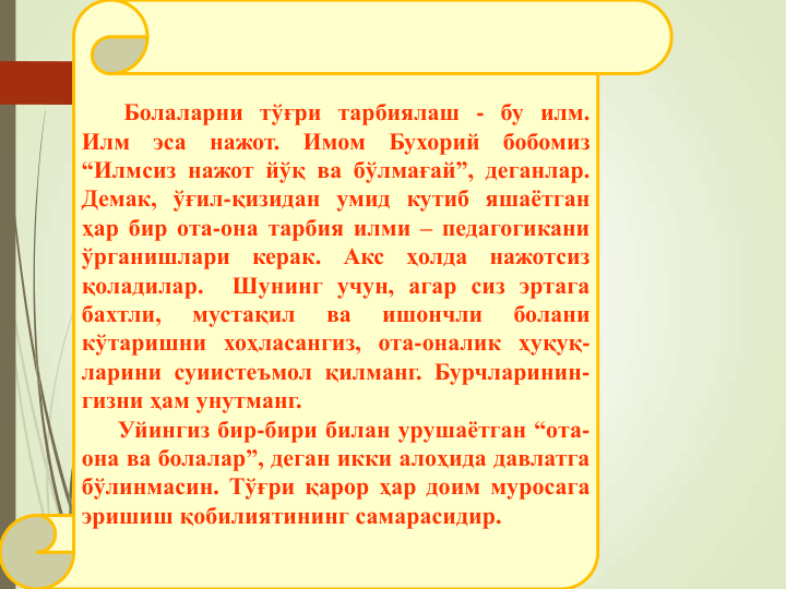 Болаларни тўғри тарбиялаш - бу илм.
Илм
эса
нажот.
Имом
Бухорий
бобомиз
“Илмсиз нажот йўқ ва бўлмағай”, деганлар.
Демак, ўғил-қизидан умид кутиб яшаётган
ҳар бир ота-она тарбия илми – педагогикани
ўрганишлари
керак.
Акс
ҳолда
нажотсиз
қоладилар.
Шунинг учун, агар сиз эртага
бахтли,
мустақил
ва
ишончли
болани
кўтаришни хоҳласангиз, ота-оналик ҳуқуқ-
ларини суиистеъмол қилманг. Бурчларинин-
гизни ҳам унутманг.
Уйингиз бир-бири билан урушаётган “ота-
она ва болалар”, деган икки алоҳида давлатга
бўлинмасин. Тўғри қарор ҳар доим муросага
эришиш қобилиятининг самарасидир.
