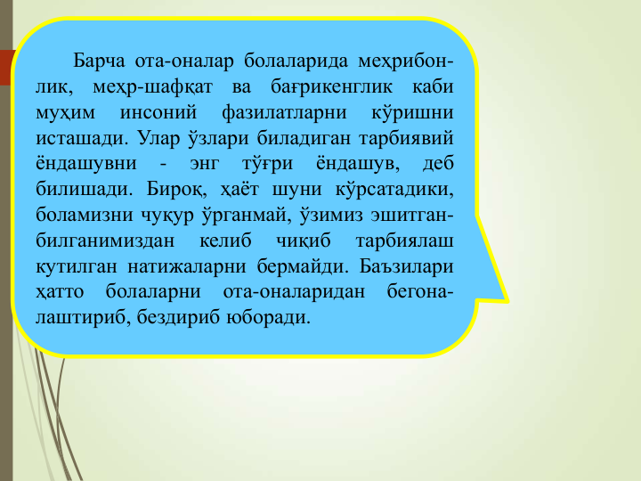 Барча ота-оналар болаларида меҳрибон-
лик,
меҳр-шафқат
ва
бағрикенглик
каби
муҳим
инсоний
фазилатларни
кўришни
исташади. Улар ўзлари биладиган тарбиявий
ёндашувни
-
энг
тўғри
ёндашув,
деб
билишади. Бироқ, ҳаёт шуни кўрсатадики,
боламизни чуқур ўрганмай, ўзимиз эшитган-
билганимиздан
келиб
чиқиб
тарбиялаш
кутилган натижаларни бермайди. Баъзилари
ҳатто
болаларни
ота-оналаридан
бегона-
лаштириб, бездириб юборади.
