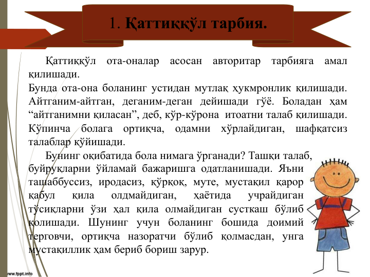 1. Қаттиққўл тарбия.
Қаттиққўл
ота-оналар
асосан
авторитар
тарбияга
амал
қилишади.
Бунда ота-она боланинг устидан мутлақ ҳукмронлик қилишади.
Айтганим-айтган, деганим-деган дейишади гўё. Боладан ҳам
“айтганимни қиласан”, деб, кўр-кўрона итоатни талаб қилишади.
Кўпинча
болага
ортиқча,
одамни
хўрлайдиган,
шафқатсиз
талаблар қўйишади.
Бунинг оқибатида бола нимага ўрганади? Ташқи талаб,
буйруқларни ўйламай бажаришга одатланишади. Яъни
ташаббуссиз, иродасиз, қўрқоқ, муте, мустақил қарор
қабул
қила
олдмайдиган,
ҳаётида
учрайдиган
тўсиқларни ўзи ҳал қила олмайдиган сусткаш бўлиб
қолишади. Шунинг учун боланинг бошида доимий
терговчи, ортиқча назоратчи бўлиб қолмасдан, унга
мустақиллик ҳам бериб бориш зарур.
