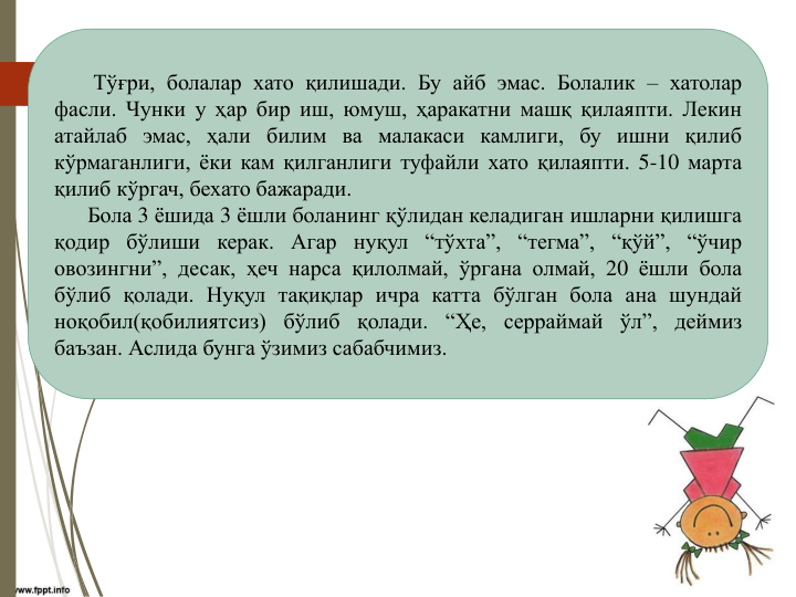 Тўғри, болалар хато қилишади. Бу айб эмас. Болалик – хатолар
фасли. Чунки у ҳар бир иш, юмуш, ҳаракатни машқ қилаяпти. Лекин
атайлаб эмас, ҳали билим ва малакаси камлиги, бу ишни қилиб
кўрмаганлиги, ёки кам қилганлиги туфайли хато қилаяпти. 5-10 марта
қилиб кўргач, бехато бажаради.
Бола 3 ёшида 3 ёшли боланинг қўлидан келадиган ишларни қилишга
қодир бўлиши керак. Агар нуқул “тўхта”, “тегма”, “қўй”, “ўчир
овозингни”, десак, ҳеч нарса қилолмай, ўргана олмай, 20 ёшли бола
бўлиб қолади. Нуқул тақиқлар ичра катта бўлган бола ана шундай
ноқобил(қобилиятсиз) бўлиб қолади. “Ҳе, серраймай ўл”, деймиз
баъзан. Аслида бунга ўзимиз сабабчимиз.
