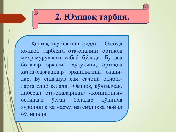 2. Юмшоқ тарбия.
Қаттиқ тарбиянинг зидди.
Одатда
юмшоқ тарбияга ота-онанинг ортиқча
меҳр-муруввати сабаб бўлади. Бу эса
болалар
эркалик
ҳуқуқини,
ортиқча
хатти-ҳаракатлар
эркинлигини
олади-
лар. Бу ёндашув ҳам салбий оқибат-
ларга олиб келади. Юмшоқ, кўнгилчан,
либерал ота-оналарнинг «ҳомийлиги»
остидаги
ўсган
болалар
кўпинча
худбинлик ва масъулиятсизликка мойил
бўлишади.
