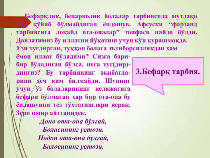 3.Бефарқ тарбия.
Бефарқлик, бепарволик болалар тарбиясида мутлақо
йўл
қўйиб
бўлмайдиган
ёндошув.
Афсуски
“фарзанд
тарбиясига лоқайд ота-оналар” тоифаси пайдо бўлди.
Давлатимиз бу иллатни йўқотиш учун кўп курашмоқда.
Ўзи туғдирган, туққан болага эътиборсизликдан ҳам
ёмон иллат бўладими? Сизга бари-
бир бўладиган бўлса, нега туғ(дир)-
дингиз?
Бу
тарбиянинг
оқибатла-
рини ҳеч ким билмайди. Шунинг
учун ўз болаларининг келажагига
бефарқ бўлмаган ҳар бир ота-она бу
ёндашувни тез тўхтатишлари керак.
Зеро шоир айтганидек,
Доно ота-она бўлғай,
Боласининг устози.
Нодон ота-она бўлғай,
Балосининг устози.
