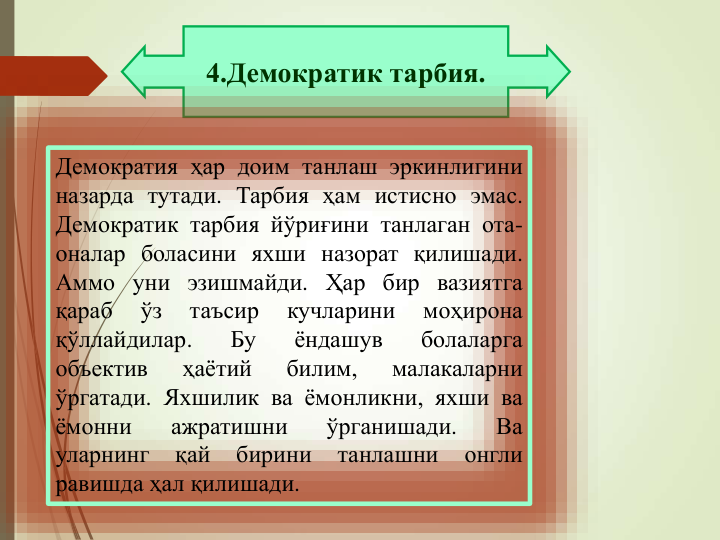 4.Демократик тарбия.
Демократия ҳар доим танлаш эркинлигини
назарда тутади. Тарбия ҳам истисно эмас.
Демократик тарбия йўриғини танлаган ота-
оналар боласини яхши назорат қилишади.
Аммо уни эзишмайди. Ҳар бир вазиятга
қараб
ўз
таъсир
кучларини
моҳирона
қўллайдилар.
Бу
ёндашув
болаларга
объектив
ҳаётий
билим,
малакаларни
ўргатади. Яхшилик ва ёмонликни, яхши ва
ёмонни
ажратишни
ўрганишади.
Ва
уларнинг
қай
бирини
танлашни
онгли
равишда ҳал қилишади.
