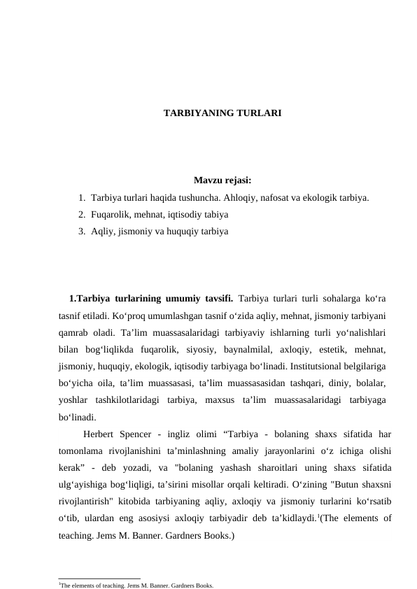 TARBIYANING TURLARI
Mavzu rejasi:
1. Tarbiya turlari haqida tushuncha. Ahloqiy, nafosat va ekologik tarbiya. 
2. Fuqarolik, mehnat, iqtisodiy tabiya 
3. Aqliy, jismoniy va huquqiy tarbiya
1.Tarbiya turlarining umumiy tavsifi. Tarbiya turlari turli sohalarga ko‘ra
tasnif etiladi. Ko‘proq umumlashgan tasnif o‘zida aqliy, mehnat, jismoniy tarbiyani
qamrab  oladi. Ta’lim  muassasalaridagi  tarbiyaviy ishlarning turli  yo‘nalishlari
bilan  bog‘liqlikda  fuqarolik,  siyosiy,  baynalmilal,  axloqiy,  estetik,  mehnat,
jismoniy, huquqiy, ekologik, iqtisodiy tarbiyaga bo‘linadi. Institutsional belgilariga
bo‘yicha oila, ta’lim muassasasi, ta’lim muassasasidan tashqari, diniy, bolalar,
yoshlar  tashkilotlaridagi  tarbiya,  maxsus  ta’lim  muassasalaridagi  tarbiyaga
bo‘linadi.
Herbert  Spencer  -  ingliz  olimi  “Tarbiya  -  bolaning  shaxs  sifatida  har
tomonlama  rivojlanishini  ta’minlashning  amaliy  jarayonlarini  o‘z  ichiga  olishi
kerak”  -  deb  yozadi,  va  "bolaning  yashash  sharoitlari  uning  shaxs  sifatida
ulg‘ayishiga bog‘liqligi, ta’sirini misollar orqali keltiradi. O‘zining "Butun shaxsni
rivojlantirish" kitobida tarbiyaning aqliy, axloqiy va jismoniy turlarini ko‘rsatib
o‘tib, ulardan eng asosiysi  axloqiy tarbiyadir deb ta’kidlaydi.1(The elements of
teaching. Jems M. Banner. Gardners Books.)
1The elements of teaching. Jems M. Banner. Gardners Books.
