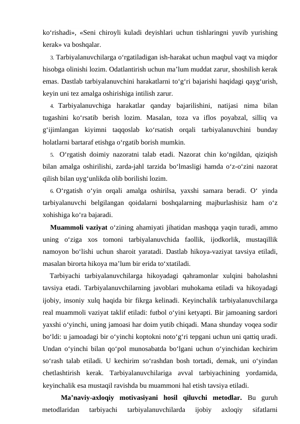 ko‘rishadi», «Seni chiroyli kuladi deyishlari uchun tishlaringni yuvib yurishing
kerak» va boshqalar.
3. Tarbiyalanuvchilarga o‘rgatiladigan ish-harakat uchun maqbul vaqt va miqdor
hisobga olinishi lozim. Odatlantirish uchun ma’lum muddat zarur, shoshilish kerak
emas. Dastlab tarbiyalanuvchini harakatlarni to‘g‘ri bajarishi haqidagi qayg‘urish,
keyin uni tez amalga oshirishiga intilish zarur.
4. Tarbiyalanuvchiga  harakatlar  qanday  bajarilishini,  natijasi  nima  bilan
tugashini  ko‘rsatib  berish  lozim.  Masalan,  toza  va  iflos  poyabzal,  silliq  va
g‘ijimlangan  kiyimni  taqqoslab  ko‘rsatish  orqali  tarbiyalanuvchini  bunday
holatlarni bartaraf etishga o‘rgatib borish mumkin.
5. O‘rgatish doimiy nazoratni talab etadi. Nazorat chin ko‘ngildan, qiziqish
bilan amalga oshirilishi, zarda-jahl tarzida bo‘lmasligi hamda o‘z-o‘zini nazorat
qilish bilan uyg‘unlikda olib borilishi lozim.
6. O‘rgatish  o‘yin  orqali  amalga  oshirilsa,  yaxshi  samara  beradi.  O‘  yinda
tarbiyalanuvchi  belgilangan  qoidalarni  boshqalarning  majburlashisiz  ham  o‘z
xohishiga ko‘ra bajaradi.
Muammoli vaziyat o‘zining ahamiyati jihatidan mashqqa yaqin turadi, ammo
uning  o‘ziga  xos  tomoni  tarbiyalanuvchida  faollik,  ijodkorlik,  mustaqillik
namoyon bo‘lishi uchun sharoit yaratadi. Dastlab hikoya-vaziyat tavsiya etiladi,
masalan birorta hikoya ma’lum bir erida to‘xtatiladi.
Tarbiyachi  tarbiyalanuvchilarga  hikoyadagi  qahramonlar  xulqini  baholashni
tavsiya etadi. Tarbiyalanuvchilarning javoblari muhokama etiladi va hikoyadagi
ijobiy, insoniy xulq haqida bir fikrga kelinadi. Keyinchalik tarbiyalanuvchilarga
real muammoli vaziyat taklif etiladi: futbol o‘yini ketyapti. Bir jamoaning sardori
yaxshi o‘yinchi, uning jamoasi har doim yutib chiqadi. Mana shunday voqea sodir
bo‘ldi: u jamoadagi bir o‘yinchi koptokni noto‘g‘ri tepgani uchun uni qattiq uradi.
Undan o‘yinchi bilan qo‘pol munosabatda bo‘lgani uchun o‘yinchidan kechirim
so‘rash talab etiladi. U kechirim so‘rashdan bosh tortadi, demak, uni o‘yindan
chetlashtirish  kerak.  Tarbiyalanuvchilariga  avval  tarbiyachining  yordamida,
keyinchalik esa mustaqil ravishda bu muammoni hal etish tavsiya etiladi.
Ma’naviy-axloqiy  motivasiyani  hosil  qiluvchi  metodlar. Bu  guruh
metodlaridan  tarbiyachi  tarbiyalanuvchilarda  ijobiy  axloqiy  sifatlarni
