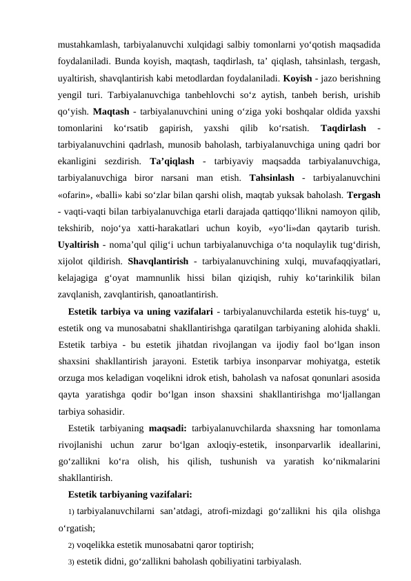 mustahkamlash, tarbiyalanuvchi xulqidagi salbiy tomonlarni yo‘qotish maqsadida
foydalaniladi. Bunda koyish, maqtash, taqdirlash, ta’ qiqlash, tahsinlash, tergash,
uyaltirish, shavqlantirish kabi metodlardan foydalaniladi. Koyish - jazo berishning
yengil turi. Tarbiyalanuvchiga tanbehlovchi so‘z aytish, tanbeh berish, urishib
qo‘yish. Maqtash - tarbiyalanuvchini uning o‘ziga yoki boshqalar oldida yaxshi
tomonlarini  ko‘rsatib  gapirish,  yaxshi  qilib  ko‘rsatish.
 Taqdirlash 
-
tarbiyalanuvchini qadrlash, munosib baholash, tarbiyalanuvchiga uning qadri bor
ekanligini  sezdirish.  Ta’qiqlash -  tarbiyaviy  maqsadda  tarbiyalanuvchiga,
tarbiyalanuvchiga  biror  narsani  man  etish.  Tahsinlash  -  tarbiyalanuvchini
«ofarin», «balli» kabi so‘zlar bilan qarshi olish, maqtab yuksak baholash. Tergash
- vaqti-vaqti bilan tarbiyalanuvchiga etarli darajada qattiqqo‘llikni namoyon qilib,
tekshirib,  nojo‘ya  xatti-harakatlari  uchun  koyib,  «yo‘li»dan  qaytarib  turish.
Uyaltirish - noma’qul qilig‘i uchun tarbiyalanuvchiga o‘ta noqulaylik tug‘dirish,
xijolot  qildirish.  Shavqlantirish - tarbiyalanuvchining xulqi, muvafaqqiyatlari,
kelajagiga  g‘oyat  mamnunlik  hissi  bilan  qiziqish,  ruhiy  ko‘tarinkilik  bilan
zavqlanish, zavqlantirish, qanoatlantirish.
Estetik tarbiya va uning vazifalari - tarbiyalanuvchilarda estetik his-tuyg‘ u,
estetik ong va munosabatni shakllantirishga qaratilgan tarbiyaning alohida shakli.
Estetik tarbiya -  bu estetik jihatdan rivojlangan va ijodiy faol  bo‘lgan inson
shaxsini  shakllantirish jarayoni. Estetik tarbiya insonparvar  mohiyatga, estetik
orzuga mos keladigan voqelikni idrok etish, baholash va nafosat qonunlari asosida
qayta  yaratishga  qodir  bo‘lgan  inson  shaxsini  shakllantirishga  mo‘ljallangan
tarbiya sohasidir.
Estetik tarbiyaning  maqsadi: tarbiyalanuvchilarda shaxsning har tomonlama
rivojlanishi  uchun  zarur  bo‘lgan  axloqiy-estetik,  insonparvarlik  ideallarini,
go‘zallikni  ko‘ra  olish,  his  qilish,  tushunish  va  yaratish  ko‘nikmalarini
shakllantirish.
Estetik tarbiyaning vazifalari:
1) tarbiyalanuvchilarni  san’atdagi,  atrofi-mizdagi  go‘zallikni  his  qila  olishga
o‘rgatish;
2) voqelikka estetik munosabatni qaror toptirish;
3) estetik didni, go‘zallikni baholash qobiliyatini tarbiyalash.

