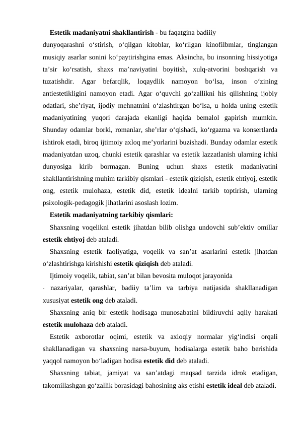 Estetik madaniyatni shakllantirish - bu faqatgina badiiiy
dunyoqarashni  o‘stirish,  o‘qilgan  kitoblar,  ko‘rilgan  kinofilbmlar,  tinglangan
musiqiy asarlar sonini ko‘paytirishgina emas. Aksincha, bu insonning hissiyotiga
ta’sir  ko‘rsatish,  shaxs  ma’naviyatini  boyitish,  xulq-atvorini  boshqarish  va
tuzatishdir.  Agar  befarqlik,  loqaydlik  namoyon  bo‘lsa,  inson  o‘zining
antiestetikligini namoyon etadi. Agar o‘quvchi go‘zallikni his qilishning ijobiy
odatlari, she’riyat, ijodiy mehnatnini o‘zlashtirgan bo‘lsa, u holda uning estetik
madaniyatining  yuqori  darajada  ekanligi  haqida  bemalol  gapirish  mumkin.
Shunday odamlar borki, romanlar, she’rlar o‘qishadi, ko‘rgazma va konsertlarda
ishtirok etadi, biroq ijtimoiy axloq me’yorlarini buzishadi. Bunday odamlar estetik
madaniyatdan uzoq, chunki estetik qarashlar va estetik lazzatlanish ularning ichki
dunyosiga  kirib  bormagan.  Buning  uchun  shaxs  estetik  madaniyatini
shakllantirishning muhim tarkibiy qismlari - estetik qiziqish, estetik ehtiyoj, estetik
ong,  estetik  mulohaza,  estetik  did,  estetik  idealni  tarkib  toptirish,  ularning
psixologik-pedagogik jihatlarini asoslash lozim.
Estetik madaniyatning tarkibiy qismlari:
Shaxsning voqelikni estetik jihatdan bilib olishga undovchi sub’ektiv omillar
estetik ehtiyoj deb ataladi.
Shaxsning  estetik  faoliyatiga,  voqelik  va  san’at  asarlarini  estetik  jihatdan
o‘zlashtirishga kirishishi estetik qiziqish deb ataladi.
Ijtimoiy voqelik, tabiat, san’at bilan bevosita muloqot jarayonida
-
nazariyalar,  qarashlar,  badiiy  ta’lim  va  tarbiya  natijasida  shakllanadigan
xususiyat estetik ong deb ataladi.
Shaxsning aniq bir estetik hodisaga munosabatini bildiruvchi aqliy harakati
estetik mulohaza deb ataladi.
Estetik  axborotlar  oqimi,  estetik  va  axloqiy  normalar  yig‘indisi  orqali
shakllanadigan  va  shaxsning  narsa-buyum,  hodisalarga  estetik  baho  berishida
yaqqol namoyon bo‘ladigan hodisa estetik did deb ataladi.
Shaxsning  tabiat,  jamiyat  va  san’atdagi  maqsad  tarzida  idrok  etadigan,
takomillashgan go‘zallik borasidagi bahosining aks etishi estetik ideal deb ataladi.
