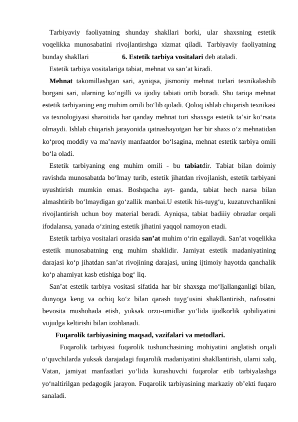 Tarbiyaviy  faoliyatning  shunday  shakllari  borki,  ular  shaxsning  estetik
voqelikka  munosabatini  rivojlantirshga  xizmat  qiladi.  Tarbiyaviy  faoliyatning
bunday shakllari                   6. Estetik tarbiya vositalari deb ataladi.
Estetik tarbiya vositalariga tabiat, mehnat va san’at kiradi.
Mehnat takomillashgan sari, ayniqsa, jismoniy mehnat turlari texnikalashib
borgani sari, ularning ko‘ngilli va ijodiy tabiati ortib boradi. Shu tariqa mehnat
estetik tarbiyaning eng muhim omili bo‘lib qoladi. Qoloq ishlab chiqarish texnikasi
va texnologiyasi sharoitida har qanday mehnat turi shaxsga estetik ta’sir ko‘rsata
olmaydi. Ishlab chiqarish jarayonida qatnashayotgan har bir shaxs o‘z mehnatidan
ko‘proq moddiy va ma’naviy manfaatdor bo‘lsagina, mehnat estetik tarbiya omili
bo‘la oladi.
Estetik  tarbiyaning  eng  muhim  omili  -  bu  tabiatdir.  Tabiat  bilan  doimiy
ravishda munosabatda bo‘lmay turib, estetik jihatdan rivojlanish, estetik tarbiyani
uyushtirish  mumkin  emas.  Boshqacha  ayt-  ganda,  tabiat  hech  narsa  bilan
almashtirib bo‘lmaydigan go‘zallik manbai.U estetik his-tuyg‘u, kuzatuvchanlikni
rivojlantirish uchun boy material beradi. Ayniqsa, tabiat badiiiy obrazlar orqali
ifodalansa, yanada o‘zining estetik jihatini yaqqol namoyon etadi.
Estetik tarbiya vositalari orasida san’at muhim o‘rin egallaydi. San’at voqelikka
estetik  munosabatning  eng  muhim  shaklidir.  Jamiyat  estetik  madaniyatining
darajasi ko‘p jihatdan san’at rivojining darajasi, uning ijtimoiy hayotda qanchalik
ko‘p ahamiyat kasb etishiga bog‘ liq.
San’at estetik tarbiya vositasi sifatida har bir shaxsga mo‘ljallanganligi bilan,
dunyoga keng  va  ochiq ko‘z  bilan  qarash  tuyg‘usini  shakllantirish,  nafosatni
bevosita  mushohada  etish,  yuksak  orzu-umidlar  yo‘lida ijodkorlik  qobiliyatini
vujudga keltirishi bilan izohlanadi.
Fuqarolik tarbiyasining maqsad, vazifalari va metodlari.
Fuqarolik tarbiyasi fuqarolik tushunchasining mohiyatini anglatish orqali
o‘quvchilarda yuksak darajadagi fuqarolik madaniyatini shakllantirish, ularni xalq,
Vatan,  jamiyat  manfaatlari  yo‘lida  kurashuvchi  fuqarolar  etib  tarbiyalashga
yo‘naltirilgan pedagogik jarayon. Fuqarolik tarbiyasining markaziy ob’ekti fuqaro
sanaladi. 
