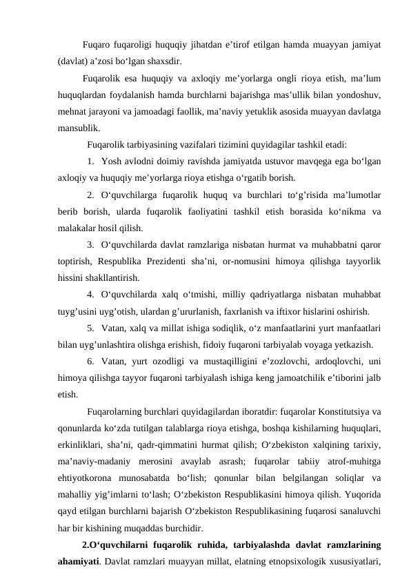 Fuqaro fuqaroligi huquqiy jihatdan e’tirof etilgan hamda muayyan jamiyat
(davlat) a’zosi bo‘lgan shaxsdir. 
Fuqarolik esa huquqiy va axloqiy me’yorlarga ongli rioya etish, ma’lum
huquqlardan foydalanish hamda burchlarni bajarishga mas’ullik bilan yondoshuv,
mehnat jarayoni va jamoadagi faollik, ma’naviy yetuklik asosida muayyan davlatga
mansublik.
Fuqarolik tarbiyasining vazifalari tizimini quyidagilar tashkil etadi:
1. Yosh avlodni doimiy ravishda jamiyatda ustuvor mavqega ega bo‘lgan
axloqiy va huquqiy me’yorlarga rioya etishga o‘rgatib borish.
2. O‘quvchilarga  fuqarolik  huquq  va  burchlari  to‘g’risida  ma’lumotlar
berib  borish,  ularda  fuqarolik  faoliyatini  tashkil  etish  borasida  ko‘nikma  va
malakalar hosil qilish.
3. O‘quvchilarda davlat ramzlariga nisbatan hurmat va muhabbatni qaror
toptirish,  Respublika  Prezidenti  sha’ni,  or-nomusini  himoya  qilishga  tayyorlik
hissini shakllantirish.
4. O‘quvchilarda xalq o‘tmishi, milliy qadriyatlarga nisbatan muhabbat
tuyg’usini uyg’otish, ulardan g’ururlanish, faxrlanish va iftixor hislarini oshirish.
5. Vatan, xalq va millat ishiga sodiqlik, o‘z manfaatlarini yurt manfaatlari
bilan uyg’unlashtira olishga erishish, fidoiy fuqaroni tarbiyalab voyaga yetkazish.
6. Vatan, yurt ozodligi va mustaqilligini e’zozlovchi, ardoqlovchi, uni
himoya qilishga tayyor fuqaroni tarbiyalash ishiga keng jamoatchilik e’tiborini jalb
etish.  
Fuqarolarning burchlari quyidagilardan iboratdir: fuqarolar Konstitutsiya va
qonunlarda ko‘zda tutilgan talablarga rioya etishga, boshqa kishilarning huquqlari,
erkinliklari, sha’ni, qadr-qimmatini hurmat qilish; O‘zbekiston xalqining tarixiy,
ma’naviy-madaniy  merosini  avaylab  asrash;  fuqarolar  tabiiy  atrof-muhitga
ehtiyotkorona  munosabatda  bo‘lish;  qonunlar  bilan  belgilangan  soliqlar  va
mahalliy yig’imlarni to‘lash; O‘zbekiston Respublikasini himoya qilish. Yuqorida
qayd etilgan burchlarni bajarish O‘zbekiston Respublikasining fuqarosi sanaluvchi
har bir kishining muqaddas burchidir.
2.O‘quvchilarni  fuqarolik  ruhida,  tarbiyalashda  davlat  ramzlarining
ahamiyati. Davlat ramzlari muayyan millat, elatning etnopsixologik xususiyatlari,

