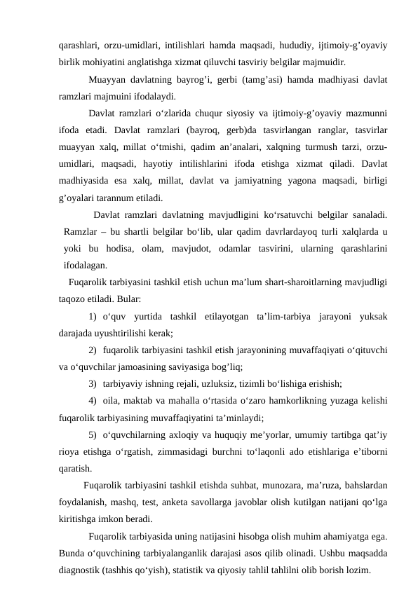 qarashlari, orzu-umidlari, intilishlari hamda maqsadi, hududiy, ijtimoiy-g’oyaviy
birlik mohiyatini anglatishga xizmat qiluvchi tasviriy belgilar majmuidir.
Muayyan davlatning bayrog’i, gerbi (tamg’asi) hamda madhiyasi davlat
ramzlari majmuini ifodalaydi. 
Davlat ramzlari o‘zlarida chuqur siyosiy va ijtimoiy-g’oyaviy mazmunni
ifoda  etadi.  Davlat  ramzlari  (bayroq,  gerb)da  tasvirlangan  ranglar,  tasvirlar
muayyan xalq, millat o‘tmishi, qadim an’analari, xalqning turmush tarzi, orzu-
umidlari,  maqsadi,  hayotiy  intilishlarini  ifoda  etishga  xizmat  qiladi.  Davlat
madhiyasida  esa  xalq,  millat,  davlat  va  jamiyatning  yagona  maqsadi,  birligi
g’oyalari tarannum etiladi.
Davlat ramzlari davlatning mavjudligini ko‘rsatuvchi belgilar sanaladi.
Ramzlar – bu shartli belgilar bo‘lib, ular qadim davrlardayoq turli xalqlarda u
yoki  bu  hodisa,  olam,  mavjudot,  odamlar  tasvirini,  ularning  qarashlarini
ifodalagan.
Fuqarolik tarbiyasini tashkil etish uchun ma’lum shart-sharoitlarning mavjudligi
taqozo etiladi. Bular:
1) o‘quv  yurtida  tashkil  etilayotgan  ta’lim-tarbiya  jarayoni  yuksak
darajada uyushtirilishi kerak;
2) fuqarolik tarbiyasini tashkil etish jarayonining muvaffaqiyati o‘qituvchi
va o‘quvchilar jamoasining saviyasiga bog’liq;
3) tarbiyaviy ishning rejali, uzluksiz, tizimli bo‘lishiga erishish;
4) oila, maktab va mahalla o‘rtasida o‘zaro hamkorlikning yuzaga kelishi
fuqarolik tarbiyasining muvaffaqiyatini ta’minlaydi;
5) o‘quvchilarning axloqiy va huquqiy me’yorlar, umumiy tartibga qat’iy
rioya etishga o‘rgatish, zimmasidagi burchni to‘laqonli ado etishlariga e’tiborni
qaratish.  
Fuqarolik tarbiyasini tashkil etishda suhbat, munozara, ma’ruza, bahslardan
foydalanish, mashq, test, anketa savollarga javoblar olish kutilgan natijani qo‘lga
kiritishga imkon beradi. 
Fuqarolik tarbiyasida uning natijasini hisobga olish muhim ahamiyatga ega.
Bunda o‘quvchining tarbiyalanganlik darajasi asos qilib olinadi. Ushbu maqsadda
diagnostik (tashhis qo‘yish), statistik va qiyosiy tahlil tahlilni olib borish lozim. 
