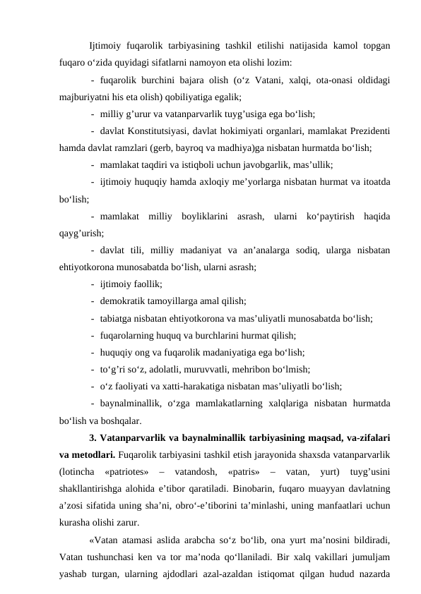 Ijtimoiy fuqarolik tarbiyasining  tashkil  etilishi  natijasida  kamol  topgan
fuqaro o‘zida quyidagi sifatlarni namoyon eta olishi lozim:
- fuqarolik burchini bajara olish (o‘z Vatani, xalqi, ota-onasi oldidagi
majburiyatni his eta olish) qobiliyatiga egalik;
- milliy g’urur va vatanparvarlik tuyg’usiga ega bo‘lish;
- davlat Konstitutsiyasi, davlat hokimiyati organlari, mamlakat Prezidenti
hamda davlat ramzlari (gerb, bayroq va madhiya)ga nisbatan hurmatda bo‘lish;
- mamlakat taqdiri va istiqboli uchun javobgarlik, mas’ullik;
- ijtimoiy huquqiy hamda axloqiy me’yorlarga nisbatan hurmat va itoatda
bo‘lish;
- mamlakat  milliy  boyliklarini  asrash,  ularni  ko‘paytirish  haqida
qayg’urish;
- davlat  tili,  milliy  madaniyat  va  an’analarga  sodiq,  ularga  nisbatan
ehtiyotkorona munosabatda bo‘lish, ularni asrash;
- ijtimoiy faollik;
- demokratik tamoyillarga amal qilish;
- tabiatga nisbatan ehtiyotkorona va mas’uliyatli munosabatda bo‘lish;
- fuqarolarning huquq va burchlarini hurmat qilish;
- huquqiy ong va fuqarolik madaniyatiga ega bo‘lish;
- to‘g’ri so‘z, adolatli, muruvvatli, mehribon bo‘lmish;
- o‘z faoliyati va xatti-harakatiga nisbatan mas’uliyatli bo‘lish;
- baynalminallik,  o‘zga  mamlakatlarning  xalqlariga  nisbatan  hurmatda
bo‘lish va boshqalar.
3. Vatanparvarlik va baynalminallik tarbiyasining maqsad, va-zifalari
va metodlari. Fuqarolik tarbiyasini tashkil etish jarayonida shaxsda vatanparvarlik
(lotincha  «patriotes»  –  vatandosh,  «patris»  –  vatan,  yurt)  tuyg’usini
shakllantirishga alohida e’tibor qaratiladi. Binobarin, fuqaro muayyan davlatning
a’zosi sifatida uning sha’ni, obro‘-e’tiborini ta’minlashi, uning manfaatlari uchun
kurasha olishi zarur. 
«Vatan atamasi aslida arabcha so‘z bo‘lib, ona yurt ma’nosini bildiradi,
Vatan tushunchasi ken va tor ma’noda qo‘llaniladi. Bir xalq vakillari jumuljam
yashab turgan, ularning ajdodlari azal-azaldan istiqomat qilgan hudud nazarda

