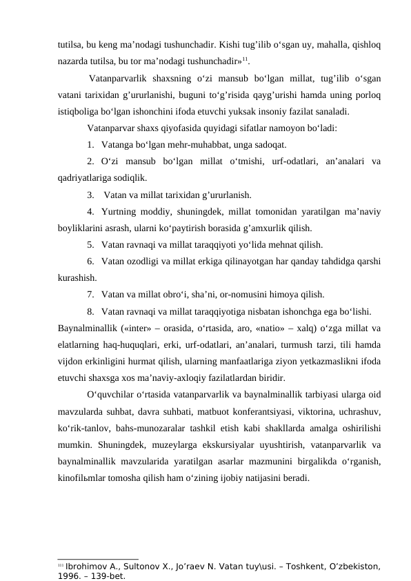 tutilsa, bu keng ma’nodagi tushunchadir. Kishi tug’ilib o‘sgan uy, mahalla, qishloq
nazarda tutilsa, bu tor ma’nodagi tushunchadir»11.
Vatanparvarlik  shaxsning  o‘zi  mansub  bo‘lgan  millat,  tug’ilib  o‘sgan
vatani tarixidan g’ururlanishi, buguni to‘g’risida qayg’urishi hamda uning porloq
istiqboliga bo‘lgan ishonchini ifoda etuvchi yuksak insoniy fazilat sanaladi.
Vatanparvar shaxs qiyofasida quyidagi sifatlar namoyon bo‘ladi:
1. Vatanga bo‘lgan mehr-muhabbat, unga sadoqat. 
2. O‘zi  mansub  bo‘lgan  millat  o‘tmishi,  urf-odatlari,  an’analari  va
qadriyatlariga sodiqlik.
3.  Vatan va millat tarixidan g’ururlanish.
4. Yurtning moddiy, shuningdek, millat tomonidan yaratilgan ma’naviy
boyliklarini asrash, ularni ko‘paytirish borasida g’amxurlik qilish.
5. Vatan ravnaqi va millat taraqqiyoti yo‘lida mehnat qilish.
6. Vatan ozodligi va millat erkiga qilinayotgan har qanday tahdidga qarshi
kurashish.
7. Vatan va millat obro‘i, sha’ni, or-nomusini himoya qilish.
8. Vatan ravnaqi va millat taraqqiyotiga nisbatan ishonchga ega bo‘lishi.
Baynalminallik («inter» – orasida, o‘rtasida, aro, «natio» – xalq) o‘zga millat va
elatlarning haq-huquqlari, erki, urf-odatlari, an’analari, turmush tarzi, tili hamda
vijdon erkinligini hurmat qilish, ularning manfaatlariga ziyon yetkazmaslikni ifoda
etuvchi shaxsga xos ma’naviy-axloqiy fazilatlardan biridir.
O‘quvchilar o‘rtasida vatanparvarlik va baynalminallik tarbiyasi ularga oid
mavzularda suhbat, davra suhbati, matbuot konferantsiyasi, viktorina, uchrashuv,
ko‘rik-tanlov, bahs-munozaralar tashkil etish kabi shakllarda amalga oshirilishi
mumkin.  Shuningdek,  muzeylarga  ekskursiyalar  uyushtirish,  vatanparvarlik  va
baynalminallik mavzularida yaratilgan  asarlar  mazmunini  birgalikda o‘rganish,
kinofilьmlar tomosha qilish ham o‘zining ijobiy natijasini beradi.
111 Ibrohimov A., Sultonov X., Jo’raev N. Vatan tuy\usi. – Toshkent, O’zbekiston,
1996. – 139-bet.
