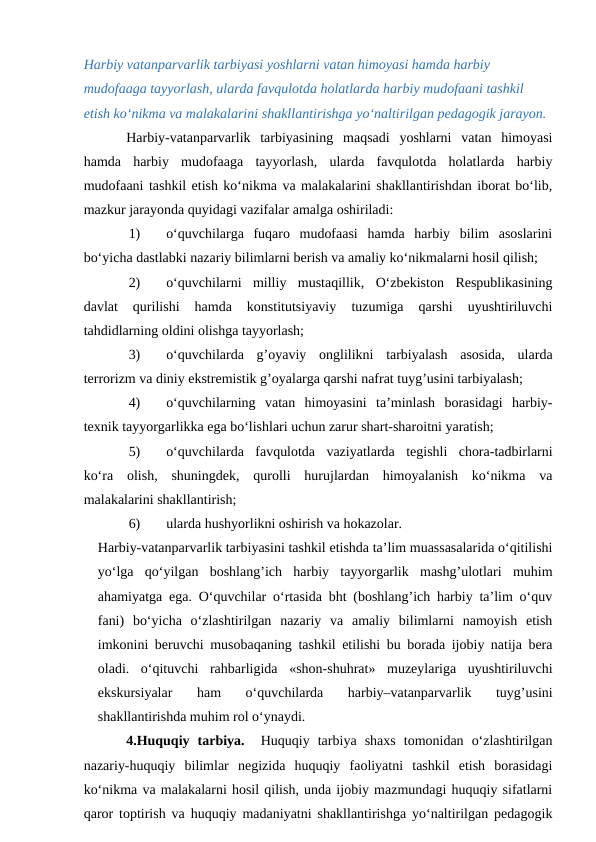 Harbiy vatanparvarlik tarbiyasi yoshlarni vatan himoyasi hamda harbiy 
mudofaaga tayyorlash, ularda favqulotda holatlarda harbiy mudofaani tashkil 
etish ko‘nikma va malakalarini shakllantirishga yo‘naltirilgan pedagogik jarayon.
Harbiy-vatanparvarlik  tarbiyasining  maqsadi  yoshlarni  vatan  himoyasi
hamda  harbiy  mudofaaga  tayyorlash,  ularda  favqulotda  holatlarda  harbiy
mudofaani tashkil etish ko‘nikma va malakalarini shakllantirishdan iborat bo‘lib,
mazkur jarayonda quyidagi vazifalar amalga oshiriladi:
1)
o‘quvchilarga  fuqaro  mudofaasi  hamda  harbiy  bilim  asoslarini
bo‘yicha dastlabki nazariy bilimlarni berish va amaliy ko‘nikmalarni hosil qilish;
2)
o‘quvchilarni  milliy  mustaqillik,  O‘zbekiston  Respublikasining
davlat  qurilishi  hamda  konstitutsiyaviy  tuzumiga  qarshi  uyushtiriluvchi
tahdidlarning oldini olishga tayyorlash;
3)
o‘quvchilarda  g’oyaviy  onglilikni  tarbiyalash  asosida,  ularda
terrorizm va diniy ekstremistik g’oyalarga qarshi nafrat tuyg’usini tarbiyalash;
4)
o‘quvchilarning  vatan  himoyasini  ta’minlash  borasidagi  harbiy-
texnik tayyorgarlikka ega bo‘lishlari uchun zarur shart-sharoitni yaratish;
5)
o‘quvchilarda  favqulotda  vaziyatlarda  tegishli  chora-tadbirlarni
ko‘ra  olish,  shuningdek,  qurolli  hurujlardan  himoyalanish  ko‘nikma  va
malakalarini shakllantirish;
6)
ularda hushyorlikni oshirish va hokazolar.
Harbiy-vatanparvarlik tarbiyasini tashkil etishda ta’lim muassasalarida o‘qitilishi
yo‘lga  qo‘yilgan  boshlang’ich  harbiy  tayyorgarlik  mashg’ulotlari  muhim
ahamiyatga ega. O‘quvchilar o‘rtasida bht (boshlang’ich harbiy ta’lim o‘quv
fani)  bo‘yicha  o‘zlashtirilgan  nazariy  va  amaliy  bilimlarni  namoyish  etish
imkonini beruvchi musobaqaning tashkil etilishi bu borada ijobiy natija bera
oladi.  o‘qituvchi  rahbarligida  «shon-shuhrat»  muzeylariga  uyushtiriluvchi
ekskursiyalar  ham  o‘quvchilarda  harbiy–vatanparvarlik  tuyg’usini
shakllantirishda muhim rol o‘ynaydi.
4.Huquqiy  tarbiya.  Huquqiy  tarbiya  shaxs  tomonidan  o‘zlashtirilgan
nazariy-huquqiy  bilimlar  negizida  huquqiy  faoliyatni  tashkil  etish  borasidagi
ko‘nikma va malakalarni hosil qilish, unda ijobiy mazmundagi huquqiy sifatlarni
qaror toptirish va huquqiy madaniyatni shakllantirishga yo‘naltirilgan pedagogik
