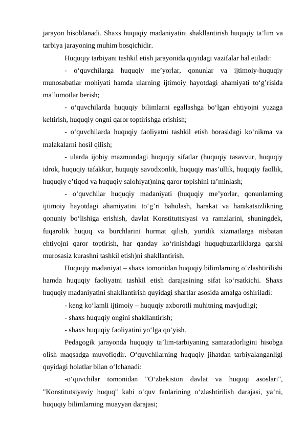 jarayon hisoblanadi. Shaxs huquqiy madaniyatini shakllantirish huquqiy ta’lim va
tarbiya jarayoning muhim bosqichidir.
Huquqiy tarbiyani tashkil etish jarayonida quyidagi vazifalar hal etiladi:
-  o‘quvchilarga  huquqiy  me’yorlar,  qonunlar  va  ijtimoiy-huquqiy
munosabatlar mohiyati hamda ularning ijtimoiy hayotdagi ahamiyati to‘g’risida
ma’lumotlar berish;
- o‘quvchilarda huquqiy bilimlarni egallashga bo‘lgan ehtiyojni yuzaga
keltirish, huquqiy ongni qaror toptirishga erishish;
- o‘quvchilarda huquqiy faoliyatni tashkil etish borasidagi ko‘nikma va
malakalarni hosil qilish;
- ularda ijobiy mazmundagi huquqiy sifatlar (huquqiy tasavvur, huquqiy
idrok, huquqiy tafakkur, huquqiy savodxonlik, huquqiy mas’ullik, huquqiy faollik,
huquqiy e’tiqod va huquqiy salohiyat)ning qaror topishini ta’minlash;
-  o‘quvchilar  huquqiy  madaniyati  (huquqiy  me’yorlar,  qonunlarning
ijtimoiy  hayotdagi  ahamiyatini  to‘g’ri  baholash,  harakat  va  harakatsizlikning
qonuniy  bo‘lishiga  erishish,  davlat  Konstituttsiyasi  va  ramzlarini,  shuningdek,
fuqarolik  huquq  va  burchlarini  hurmat  qilish,  yuridik  xizmatlarga  nisbatan
ehtiyojni  qaror  toptirish,  har  qanday  ko‘rinishdagi  huquqbuzarliklarga  qarshi
murosasiz kurashni tashkil etish)ni shakllantirish.
Huquqiy madaniyat – shaxs tomonidan huquqiy bilimlarning o‘zlashtirilishi
hamda  huquqiy  faoliyatni  tashkil  etish  darajasining  sifat  ko‘rsatkichi.  Shaxs
huquqiy madaniyatini shakllantirish quyidagi shartlar asosida amalga oshiriladi:
- keng ko‘lamli ijtimoiy – huquqiy axborotli muhitning mavjudligi;
- shaxs huquqiy ongini shakllantirish;
- shaxs huquqiy faoliyatini yo‘lga qo‘yish.
Pedagogik jarayonda huquqiy ta’lim-tarbiyaning samaradorligini hisobga
olish maqsadga muvofiqdir. O‘quvchilarning huquqiy jihatdan tarbiyalanganligi
quyidagi holatlar bilan o‘lchanadi:
-o‘quvchilar  tomonidan  "O‘zbekiston  davlat  va  huquqi  asoslari",
"Konstitutsiyaviy  huquq"  kabi  o‘quv  fanlarining  o‘zlashtirilish  darajasi,  ya’ni,
huquqiy bilimlarning muayyan darajasi;

