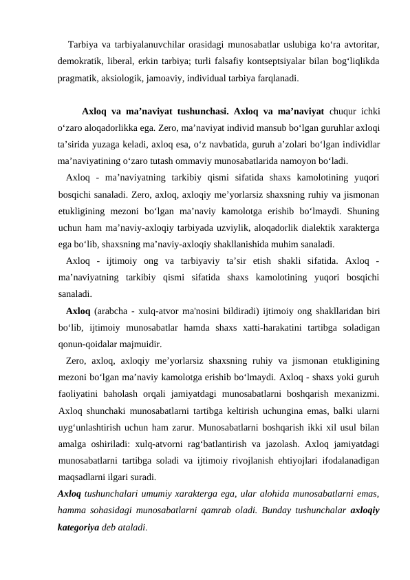 Tarbiya va tarbiyalanuvchilar orasidagi munosabatlar uslubiga ko‘ra avtoritar,
demokratik, liberal, erkin tarbiya; turli falsafiy kontseptsiyalar bilan bog‘liqlikda
pragmatik, aksiologik, jamoaviy, individual tarbiya farqlanadi.
Axloq va ma’naviyat tushunchasi. Axloq va ma’naviyat chuqur ichki
o‘zaro aloqadorlikka ega. Zero, ma’naviyat individ mansub bo‘lgan guruhlar axloqi
ta’sirida yuzaga keladi, axloq esa, o‘z navbatida, guruh a’zolari bo‘lgan individlar
ma’naviyatining o‘zaro tutash ommaviy munosabatlarida namoyon bo‘ladi.
Axloq  -  ma’naviyatning  tarkibiy  qismi  sifatida  shaxs  kamolotining  yuqori
bosqichi sanaladi. Zero, axloq, axloqiy me’yorlarsiz shaxsning ruhiy va jismonan
etukligining  mezoni  bo‘lgan  ma’naviy  kamolotga  erishib  bo‘lmaydi.  Shuning
uchun ham ma’naviy-axloqiy tarbiyada uzviylik, aloqadorlik dialektik xarakterga
ega bo‘lib, shaxsning ma’naviy-axloqiy shakllanishida muhim sanaladi.
Axloq  -  ijtimoiy  ong  va  tarbiyaviy  ta’sir  etish  shakli  sifatida.  Axloq  -
ma’naviyatning  tarkibiy  qismi  sifatida  shaxs  kamolotining  yuqori  bosqichi
sanaladi.
Axloq (arabcha - xulq-atvor ma'nosini bildiradi) ijtimoiy ong shakllaridan biri
bo‘lib,  ijtimoiy  munosabatlar  hamda  shaxs  xatti-harakatini  tartibga  soladigan
qonun-qoidalar majmuidir.
Zero, axloq, axloqiy me’yorlarsiz shaxsning ruhiy va jismonan etukligining
mezoni bo‘lgan ma’naviy kamolotga erishib bo‘lmaydi. Axloq - shaxs yoki guruh
faoliyatini  baholash  orqali  jamiyatdagi  munosabatlarni  boshqarish  mexanizmi.
Axloq shunchaki munosabatlarni tartibga keltirish uchungina emas, balki ularni
uyg‘unlashtirish uchun ham zarur. Munosabatlarni boshqarish ikki xil usul bilan
amalga oshiriladi: xulq-atvorni rag‘batlantirish va jazolash. Axloq jamiyatdagi
munosabatlarni tartibga soladi va ijtimoiy rivojlanish ehtiyojlari ifodalanadigan
maqsadlarni ilgari suradi.
Axloq tushunchalari umumiy xarakterga ega, ular alohida munosabatlarni emas,
hamma sohasidagi munosabatlarni qamrab oladi. Bunday tushunchalar  axloqiy
kategoriya deb ataladi.
