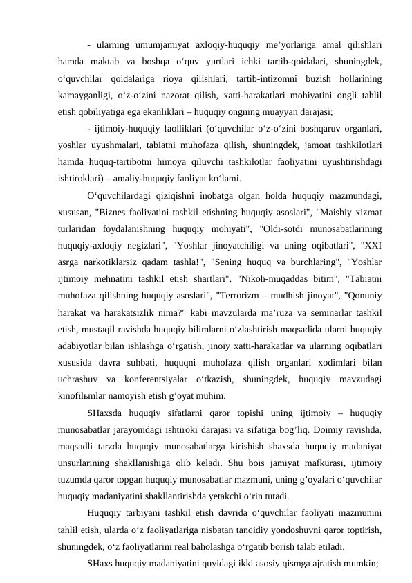 -  ularning  umumjamiyat  axloqiy-huquqiy  me’yorlariga  amal  qilishlari
hamda  maktab  va  boshqa  o‘quv  yurtlari  ichki  tartib-qoidalari,  shuningdek,
o‘quvchilar  qoidalariga  rioya  qilishlari,  tartib-intizomni  buzish  hollarining
kamayganligi, o‘z-o‘zini nazorat qilish, xatti-harakatlari mohiyatini ongli tahlil
etish qobiliyatiga ega ekanliklari – huquqiy ongning muayyan darajasi;
- ijtimoiy-huquqiy faolliklari (o‘quvchilar o‘z-o‘zini boshqaruv organlari,
yoshlar uyushmalari, tabiatni muhofaza qilish, shuningdek, jamoat tashkilotlari
hamda huquq-tartibotni  himoya qiluvchi  tashkilotlar  faoliyatini  uyushtirishdagi
ishtiroklari) – amaliy-huquqiy faoliyat ko‘lami.
O‘quvchilardagi  qiziqishni  inobatga  olgan  holda  huquqiy  mazmundagi,
xususan, "Biznes faoliyatini tashkil etishning huquqiy asoslari", "Maishiy xizmat
turlaridan  foydalanishning  huquqiy  mohiyati",  "Oldi-sotdi  munosabatlarining
huquqiy-axloqiy  negizlari", "Yoshlar  jinoyatchiligi  va  uning  oqibatlari",  "XXI
asrga narkotiklarsiz  qadam  tashla!", "Sening huquq va burchlaring", "Yoshlar
ijtimoiy  mehnatini  tashkil  etish  shartlari",  "Nikoh-muqaddas  bitim",  "Tabiatni
muhofaza qilishning huquqiy asoslari", "Terrorizm – mudhish jinoyat", "Qonuniy
harakat va harakatsizlik nima?" kabi mavzularda ma’ruza va seminarlar tashkil
etish, mustaqil ravishda huquqiy bilimlarni o‘zlashtirish maqsadida ularni huquqiy
adabiyotlar bilan ishlashga o‘rgatish, jinoiy xatti-harakatlar va ularning oqibatlari
xususida  davra  suhbati,  huquqni  muhofaza  qilish  organlari  xodimlari  bilan
uchrashuv  va  konferentsiyalar  o‘tkazish,  shuningdek,  huquqiy  mavzudagi
kinofilьmlar namoyish etish g’oyat muhim.
SHaxsda  huquqiy  sifatlarni  qaror  topishi  uning  ijtimoiy  –  huquqiy
munosabatlar jarayonidagi ishtiroki darajasi va sifatiga bog’liq. Doimiy ravishda,
maqsadli  tarzda huquqiy munosabatlarga kirishish  shaxsda  huquqiy madaniyat
unsurlarining  shakllanishiga  olib  keladi.  Shu  bois  jamiyat  mafkurasi,  ijtimoiy
tuzumda qaror topgan huquqiy munosabatlar mazmuni, uning g’oyalari o‘quvchilar
huquqiy madaniyatini shakllantirishda yetakchi o‘rin tutadi.
Huquqiy tarbiyani tashkil etish davrida o‘quvchilar faoliyati mazmunini
tahlil etish, ularda o‘z faoliyatlariga nisbatan tanqidiy yondoshuvni qaror toptirish,
shuningdek, o‘z faoliyatlarini real baholashga o‘rgatib borish talab etiladi.
SHaxs huquqiy madaniyatini quyidagi ikki asosiy qismga ajratish mumkin;
