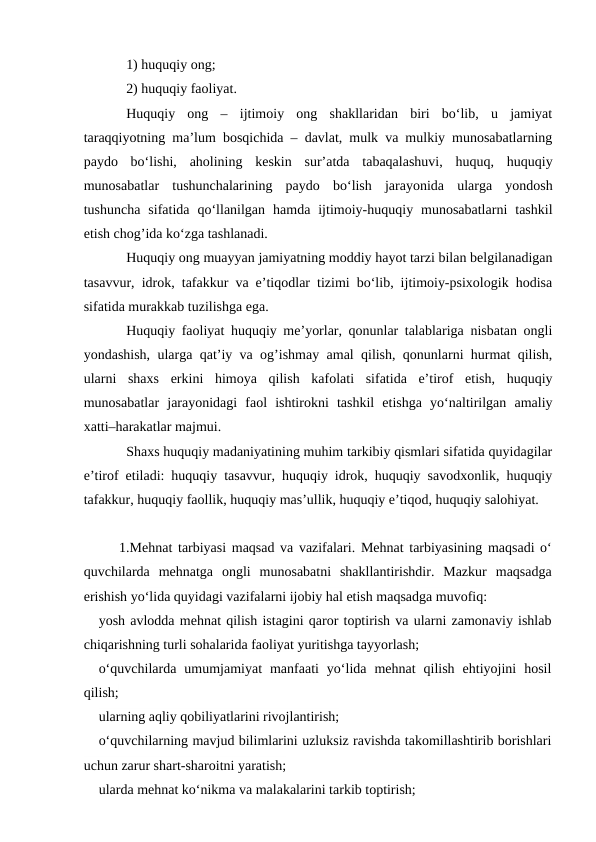 1) huquqiy ong;
2) huquqiy faoliyat.
Huquqiy  ong  –  ijtimoiy  ong  shakllaridan  biri  bo‘lib,  u  jamiyat
taraqqiyotning ma’lum bosqichida – davlat, mulk va mulkiy munosabatlarning
paydo  bo‘lishi,  aholining  keskin  sur’atda  tabaqalashuvi,  huquq,  huquqiy
munosabatlar  tushunchalarining  paydo  bo‘lish  jarayonida  ularga  yondosh
tushuncha  sifatida  qo‘llanilgan  hamda  ijtimoiy-huquqiy  munosabatlarni  tashkil
etish chog’ida ko‘zga tashlanadi.
Huquqiy ong muayyan jamiyatning moddiy hayot tarzi bilan belgilanadigan
tasavvur, idrok, tafakkur va e’tiqodlar tizimi bo‘lib, ijtimoiy-psixologik hodisa
sifatida murakkab tuzilishga ega.
Huquqiy faoliyat huquqiy me’yorlar, qonunlar talablariga nisbatan ongli
yondashish, ularga qat’iy va og’ishmay amal qilish, qonunlarni hurmat qilish,
ularni  shaxs  erkini  himoya  qilish  kafolati  sifatida  e’tirof  etish,  huquqiy
munosabatlar  jarayonidagi  faol  ishtirokni  tashkil  etishga  yo‘naltirilgan  amaliy
xatti–harakatlar majmui.
Shaxs huquqiy madaniyatining muhim tarkibiy qismlari sifatida quyidagilar
e’tirof etiladi: huquqiy tasavvur, huquqiy idrok, huquqiy savodxonlik, huquqiy
tafakkur, huquqiy faollik, huquqiy mas’ullik, huquqiy e’tiqod, huquqiy salohiyat. 
1.Mehnat tarbiyasi maqsad va vazifalari. Mehnat tarbiyasining maqsadi o‘
quvchilarda  mehnatga  ongli  munosabatni  shakllantirishdir.  Mazkur  maqsadga
erishish yo‘lida quyidagi vazifalarni ijobiy hal etish maqsadga muvofiq:
yosh avlodda mehnat qilish istagini qaror toptirish va ularni zamonaviy ishlab
chiqarishning turli sohalarida faoliyat yuritishga tayyorlash;
o‘quvchilarda  umumjamiyat  manfaati  yo‘lida  mehnat  qilish  ehtiyojini  hosil
qilish;
ularning aqliy qobiliyatlarini rivojlantirish;
o‘quvchilarning mavjud bilimlarini uzluksiz ravishda takomillashtirib borishlari
uchun zarur shart-sharoitni yaratish;
ularda mehnat ko‘nikma va malakalarini tarkib toptirish;
