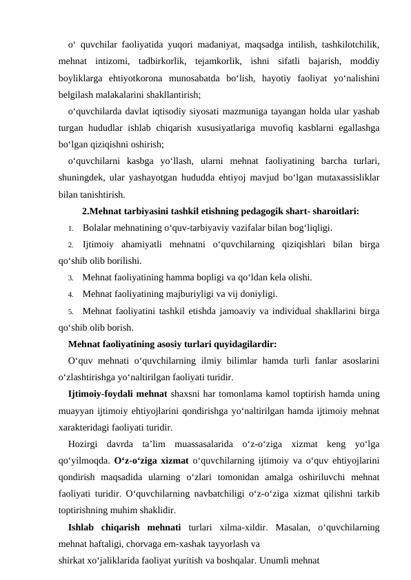 o‘ quvchilar faoliyatida yuqori madaniyat, maqsadga intilish, tashkilotchilik,
mehnat  intizomi,  tadbirkorlik,  tejamkorlik,  ishni  sifatli  bajarish,  moddiy
boyliklarga  ehtiyotkorona  munosabatda  bo‘lish,  hayotiy  faoliyat  yo‘nalishini
belgilash malakalarini shakllantirish;
o‘quvchilarda davlat iqtisodiy siyosati mazmuniga tayangan holda ular yashab
turgan hududlar  ishlab chiqarish xususiyatlariga muvofiq kasblarni  egallashga
bo‘lgan qiziqishni oshirish;
o‘quvchilarni  kasbga  yo‘llash,  ularni  mehnat  faoliyatining  barcha  turlari,
shuningdek, ular yashayotgan hududda ehtiyoj mavjud bo‘lgan mutaxassisliklar
bilan tanishtirish.
2.Mehnat tarbiyasini tashkil etishning pedagogik shart- sharoitlari:
1.
Bolalar mehnatining o‘quv-tarbiyaviy vazifalar bilan bog‘liqligi.
2.
Ijtimoiy  ahamiyatli  mehnatni  o‘quvchilarning  qiziqishlari  bilan  birga
qo‘shib olib borilishi.
3.
Mehnat faoliyatining hamma bopligi va qo‘ldan kela olishi.
4.
Mehnat faoliyatining majburiyligi va vij doniyligi.
5.
Mehnat faoliyatini tashkil etishda jamoaviy va individual shakllarini birga
qo‘shib olib borish.
Mehnat faoliyatining asosiy turlari quyidagilardir:
O‘quv mehnati  o‘quvchilarning ilmiy bilimlar hamda turli  fanlar asoslarini
o‘zlashtirishga yo‘naltirilgan faoliyati turidir.
Ijtimoiy-foydali mehnat shaxsni har tomonlama kamol toptirish hamda uning
muayyan ijtimoiy ehtiyojlarini qondirishga yo‘naltirilgan hamda ijtimoiy mehnat
xarakteridagi faoliyati turidir.
Hozirgi  davrda  ta’lim  muassasalarida  o‘z-o‘ziga  xizmat  keng  yo‘lga
qo‘yilmoqda.  O‘z-o‘ziga xizmat o‘quvchilarning ijtimoiy va o‘quv ehtiyojlarini
qondirish  maqsadida  ularning  o‘zlari  tomonidan  amalga  oshiriluvchi  mehnat
faoliyati turidir. O‘quvchilarning navbatchiligi o‘z-o‘ziga xizmat qilishni tarkib
toptirishning muhim shaklidir.
Ishlab  chiqarish  mehnati turlari  xilma-xildir.  Masalan,  o‘quvchilarning
mehnat haftaligi, chorvaga em-xashak tayyorlash va
shirkat xo‘jaliklarida faoliyat yuritish va boshqalar. Unumli mehnat
