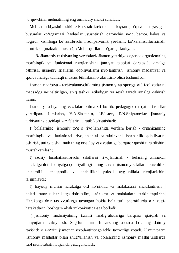- o‘quvchilar mehnatining eng ommaviy shakli sanaladi.
Mehnat tarbiyasini tashkil etish shakllari: mehnat bayrami, o‘quvchilar yasagan
buyumlar ko‘rgazmasi; hasharlar uyushtirish; qarovchisi yo‘q, bemor, keksa va
nogiron kishilarga ko‘rsatiluvchi insonparvarlik yordami; ko‘kalamzorlashtirish;
ta’mirlash (maktab binosini); «Mohir qo‘llar» to‘garagi faoliyati.
3. Jismoniy tarbiyaning vazifalari. Jismoniy tarbiya deganda organizmning
morfologik  va  funksional  rivojlanishini  jamiyat  talablari  darajasida  amalga
oshirish, jismoniy sifatlarni, qobiliyatlarni rivojlantirish, jismoniy madaniyat va
sport sohasiga taalluqli maxsus bilimlarni o‘zlashtirib olish tushuniladi.
Jismoniy tarbiya - tarbiyalanuvchilarning jismoniy va sportga oid faoliyatlarini
maqsadga yo‘naltirilgan, aniq tashkil etiladigan va rejali tarzda amalga oshirish
tizimi.
Jismoniy tarbiyaning vazifalari xilma-xil bo‘lib, pedagogikada qator tasniflar
yaratilgan.  Jumladan,  V.A.Slastenin,  I.F.Isaev,  E.N.Shiyanovlar  jismoniy
tarbiyaning quyidagi vazifalarini ajratib ko‘rsatishadi:
1) bolalarning jismoniy to‘g‘ri rivojlanishiga yordam berish - organizmning
morfologik  va  funksional  rivojlanishini  ta’minlovchi  ishchanlik  qobiliyatini
oshirish, uning tashqi muhitning noqulay vaziyatlariga barqaror qarshi tura olishini
mustahkamlash;
2) asosiy  harakatlantiruvchi  sifatlarni  rivojlantirish  -  bolaning  xilma-xil
harakatga doir faoliyatga qobiliyatliligi uning barcha jismoniy sifatlari - kuchlilik,
chidamlilik,  chaqqonlik  va  epchillikni  yuksak  uyg‘unlikda  rivojlanishini
ta’minlaydi;
3) hayotiy  muhim  harakatga  oid  ko‘nikma  va  malakalarni  shakllantirish  -
bolada maxsus harakatga doir bilim, ko‘nikma va malakalarni tarkib toptirish.
Harakatga doir  tasavvurlarga tayangan holda bola turli sharoitlarda o‘z xatti-
harakatlarini boshqara olish imkoniyatiga ega bo‘ladi;
4) jismoniy  madaniyatning  tizimli  mashg‘ulotlariga  barqaror  qiziqish  va
ehtiyojlarni  tarbiyalash.  Sog‘lom  turmush  tarzning  asosida  bolaning  doimiy
ravishda o‘z-o‘zini jismonan rivojlantirishga ichki tayyorligi yotadi. U muntazam
jismoniy mashqlar bilan shug‘ullanish va bolalarning jismoniy mashg‘ulotlarga
faol munosabati natijasida yuzaga keladi;
