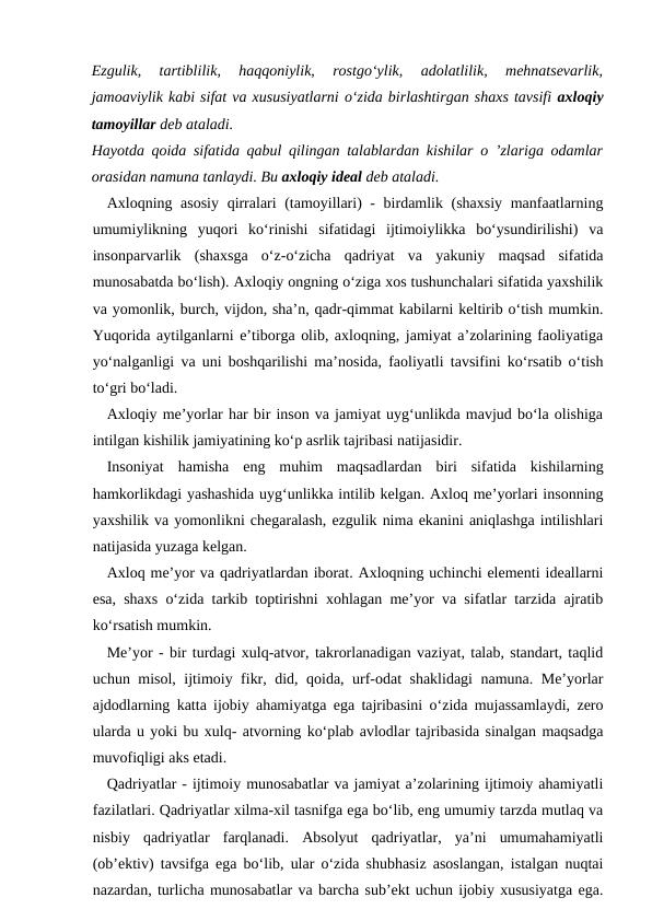 Ezgulik,  tartiblilik,  haqqoniylik,  rostgo‘ylik,  adolatlilik,  mehnatsevarlik,
jamoaviylik kabi sifat va xususiyatlarni o‘zida birlashtirgan shaxs tavsifi axloqiy
tamoyillar deb ataladi.
Hayotda qoida sifatida qabul qilingan talablardan kishilar o ’zlariga odamlar
orasidan namuna tanlaydi. Bu axloqiy ideal deb ataladi.
Axloqning asosiy qirralari (tamoyillari) - birdamlik (shaxsiy manfaatlarning
umumiylikning  yuqori  ko‘rinishi  sifatidagi  ijtimoiylikka  bo‘ysundirilishi)  va
insonparvarlik  (shaxsga  o‘z-o‘zicha  qadriyat  va  yakuniy  maqsad  sifatida
munosabatda bo‘lish). Axloqiy ongning o‘ziga xos tushunchalari sifatida yaxshilik
va yomonlik, burch, vijdon, sha’n, qadr-qimmat kabilarni keltirib o‘tish mumkin.
Yuqorida aytilganlarni e’tiborga olib, axloqning, jamiyat a’zolarining faoliyatiga
yo‘nalganligi va uni boshqarilishi ma’nosida, faoliyatli tavsifini ko‘rsatib o‘tish
to‘gri bo‘ladi.
Axloqiy me’yorlar har bir inson va jamiyat uyg‘unlikda mavjud bo‘la olishiga
intilgan kishilik jamiyatining ko‘p asrlik tajribasi natijasidir.
Insoniyat  hamisha  eng  muhim  maqsadlardan  biri  sifatida  kishilarning
hamkorlikdagi yashashida uyg‘unlikka intilib kelgan. Axloq me’yorlari insonning
yaxshilik va yomonlikni chegaralash, ezgulik nima ekanini aniqlashga intilishlari
natijasida yuzaga kelgan.
Axloq me’yor va qadriyatlardan iborat. Axloqning uchinchi elementi ideallarni
esa, shaxs o‘zida tarkib toptirishni xohlagan me’yor va sifatlar tarzida ajratib
ko‘rsatish mumkin.
Me’yor - bir turdagi xulq-atvor, takrorlanadigan vaziyat, talab, standart, taqlid
uchun misol, ijtimoiy fikr, did, qoida, urf-odat shaklidagi namuna. Me’yorlar
ajdodlarning katta ijobiy ahamiyatga ega tajribasini o‘zida mujassamlaydi, zero
ularda u yoki bu xulq- atvorning ko‘plab avlodlar tajribasida sinalgan maqsadga
muvofiqligi aks etadi.
Qadriyatlar - ijtimoiy munosabatlar va jamiyat a’zolarining ijtimoiy ahamiyatli
fazilatlari. Qadriyatlar xilma-xil tasnifga ega bo‘lib, eng umumiy tarzda mutlaq va
nisbiy  qadriyatlar  farqlanadi.  Absolyut  qadriyatlar,  ya’ni  umumahamiyatli
(ob’ektiv) tavsifga ega bo‘lib, ular o‘zida shubhasiz asoslangan, istalgan nuqtai
nazardan, turlicha munosabatlar va barcha sub’ekt uchun ijobiy xususiyatga ega.
