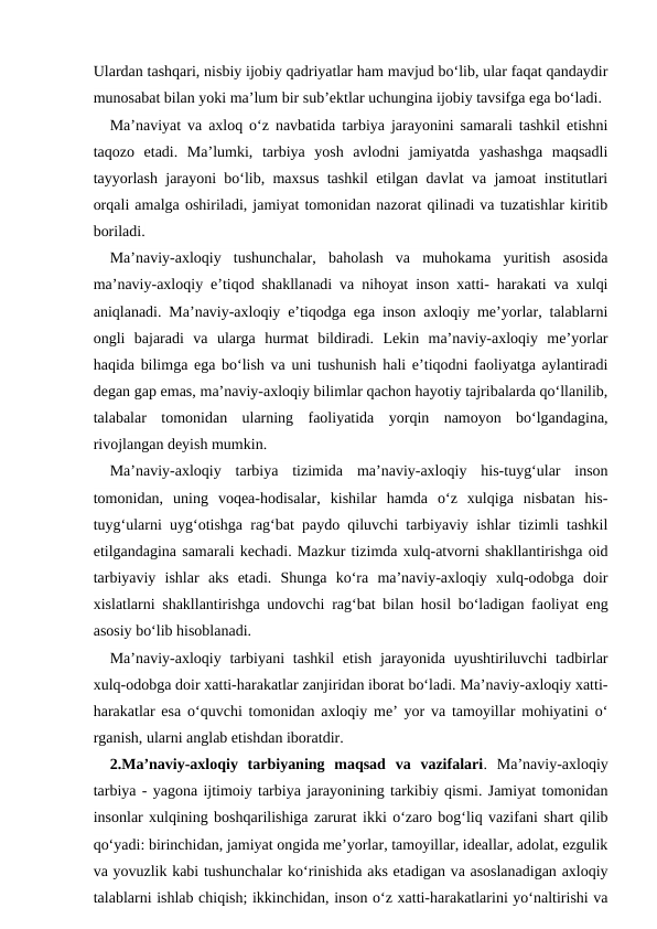 Ulardan tashqari, nisbiy ijobiy qadriyatlar ham mavjud bo‘lib, ular faqat qandaydir
munosabat bilan yoki ma’lum bir sub’ektlar uchungina ijobiy tavsifga ega bo‘ladi.
Ma’naviyat va axloq o‘z navbatida tarbiya jarayonini samarali tashkil etishni
taqozo  etadi.  Ma’lumki,  tarbiya  yosh  avlodni  jamiyatda  yashashga  maqsadli
tayyorlash jarayoni bo‘lib, maxsus tashkil etilgan davlat va jamoat institutlari
orqali amalga oshiriladi, jamiyat tomonidan nazorat qilinadi va tuzatishlar kiritib
boriladi.
Ma’naviy-axloqiy  tushunchalar,  baholash  va  muhokama  yuritish  asosida
ma’naviy-axloqiy e’tiqod shakllanadi va nihoyat inson xatti- harakati va xulqi
aniqlanadi. Ma’naviy-axloqiy e’tiqodga ega inson axloqiy me’yorlar, talablarni
ongli  bajaradi  va  ularga  hurmat  bildiradi.  Lekin  ma’naviy-axloqiy  me’yorlar
haqida bilimga ega bo‘lish va uni tushunish hali e’tiqodni faoliyatga aylantiradi
degan gap emas, ma’naviy-axloqiy bilimlar qachon hayotiy tajribalarda qo‘llanilib,
talabalar  tomonidan  ularning  faoliyatida  yorqin  namoyon  bo‘lgandagina,
rivojlangan deyish mumkin.
Ma’naviy-axloqiy  tarbiya  tizimida  ma’naviy-axloqiy  his-tuyg‘ular  inson
tomonidan,  uning  voqea-hodisalar,  kishilar  hamda  o‘z  xulqiga  nisbatan  his-
tuyg‘ularni uyg‘otishga rag‘bat paydo qiluvchi tarbiyaviy ishlar tizimli tashkil
etilgandagina samarali kechadi. Mazkur tizimda xulq-atvorni shakllantirishga oid
tarbiyaviy  ishlar  aks  etadi.  Shunga  ko‘ra  ma’naviy-axloqiy  xulq-odobga  doir
xislatlarni shakllantirishga undovchi rag‘bat bilan hosil bo‘ladigan faoliyat eng
asosiy bo‘lib hisoblanadi.
Ma’naviy-axloqiy tarbiyani  tashkil  etish jarayonida uyushtiriluvchi  tadbirlar
xulq-odobga doir xatti-harakatlar zanjiridan iborat bo‘ladi. Ma’naviy-axloqiy xatti-
harakatlar esa o‘quvchi tomonidan axloqiy me’ yor va tamoyillar mohiyatini o‘
rganish, ularni anglab etishdan iboratdir.
2.Ma’naviy-axloqiy  tarbiyaning  maqsad  va  vazifalari.  Ma’naviy-axloqiy
tarbiya - yagona ijtimoiy tarbiya jarayonining tarkibiy qismi. Jamiyat tomonidan
insonlar xulqining boshqarilishiga zarurat ikki o‘zaro bog‘liq vazifani shart qilib
qo‘yadi: birinchidan, jamiyat ongida me’yorlar, tamoyillar, ideallar, adolat, ezgulik
va yovuzlik kabi tushunchalar ko‘rinishida aks etadigan va asoslanadigan axloqiy
talablarni ishlab chiqish; ikkinchidan, inson o‘z xatti-harakatlarini yo‘naltirishi va

