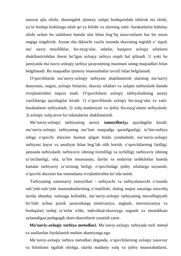nazorat qila olishi, shuningdek ijtimoiy xulqni boshqarishda ishtirok eta olishi,
ya’ni boshqa kishilarga talab qo‘ya bilishi va ularning xatti- harakatlarini baholay
olishi uchun bu talablarni hamda ular bilan bog‘liq tasavvurlarni har bir inson
ongiga singdirish. Aynan shu ikkinchi vazifa insonda shaxsning tegishli e’ tiqod,
ma’  naviy  moyilliklar,  his-tuyg‘ular,  odatlar,  barqaror  axloqiy  sifatlarni
shakllantirishdan iborat bo‘lgan axloqiy tarbiya orqali hal qilinadi. U yoki bu
jamiyatda ma’naviy-axloqiy tarbiya jarayonining mazmuni uning maqsadlari bilan
belgilanadi. Bu maqsadlar ijtimoiy munosabatlar tavsifi bilan belgilanadi.
O‘quvchilarda  ma’naviy-axloqiy  tarbiyani  shakllantirish  ularning  ma’naviy
dunyosini, ongini, axloqiy hislarini, shaxsiy sifatlari va xulqini tarbiyalash hamda
rivojlantirishni  taqozo  etadi.  O‘quvchilarni  axloqiy  tarbiyalashning  asosiy
vazifalariga quyidagilar kiradi: 1) o‘quvchilarda axloqiy his-tuyg‘ular va xatti-
harakatlarni tarbiyalash; 2) xulq madaniyati va ijobiy his-tuyg‘ularni tarbiyalash;
3) axloqiy xulq-atvor ko‘nikmalarini shakllantirish.
Ma’naviy-axloqiy  tarbiyaning  asosiy
 tamoyillariga  quyidagilar  kiradi:
ma’naviy-axloqiy  tarbiyaning  ma’lum  maqsadga  qaratilganligi;  ta’lim-tarbiya
ishiga  o‘quvchi  shaxsini  hurmat  qilgan  holda  yondashish;  ma’naviy-axloqiy
tarbiyani hayot va amaliyot bilan bog‘lab olib borish; o‘quvchilarning faolligi;
jamoada tarbiyalash; tarbiyaviy ishning tizimliligi va izchilligi; tarbiyaviy ishning
ta’sirchanligi;  oila,  ta’lim  muassasasi,  davlat  va  nodavlat  tashkilotlar  hamda
kattalar  tarbiyaviy  ta’sirining  birligi;  o‘quvchidagi  ijobiy  sifatlarga  suyanish;
o‘quvchi shaxsini har tomonlama rivojlantirishni ko‘zda tutish.
Tarbiyaning zamonaviy tamoyillari - tarbiyachi va tarbiyalanuvchi o‘rtasida
sub’yekt-sub’yekt munosabatlarining o‘rnatilishi, dialog nuqtai nazariga muvofiq
tarzda shunday xulosaga kelindiki, ma’naviy-axloqiy tarbiyaning muvaffaqiyatli
bo‘lishi  uchun  psixik  jarayonlarga  (motivasiya,  anglash,  interiorizasiya  va
boshqalar)  tashqi  ta’sirlar  ichki,  individual-shaxsiyga  organik  va  mustahkam
aylanadigan pedagogik shart-sharoitlarni yaratish zarur.
Ma’naviy-axloqiy tarbiya metodlari. Ma’naviy-axloqiy tarbiyada turli metod
va usullardan foydalanish muhim ahamiyatga ega.
Ma’naviy-axloqiy tarbiya metodlari deganda, o‘quvchilarning axloqiy tasavvur
va  bilimlarni  egallab  olishga,  ularda  madaniy  xulq  va  ijobiy  munosabatlarni,
