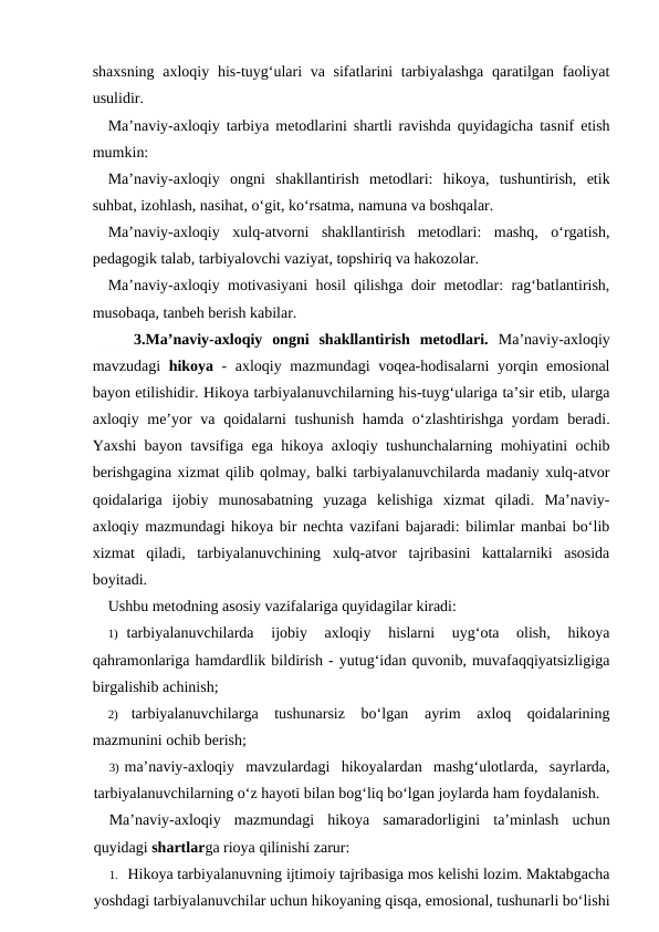 shaxsning axloqiy his-tuyg‘ulari va sifatlarini tarbiyalashga qaratilgan faoliyat
usulidir.
Ma’naviy-axloqiy tarbiya metodlarini shartli ravishda quyidagicha tasnif etish
mumkin:
Ma’naviy-axloqiy  ongni  shakllantirish  metodlari:  hikoya,  tushuntirish,  etik
suhbat, izohlash, nasihat, o‘git, ko‘rsatma, namuna va boshqalar.
Ma’naviy-axloqiy  xulq-atvorni  shakllantirish  metodlari:  mashq,  o‘rgatish,
pedagogik talab, tarbiyalovchi vaziyat, topshiriq va hakozolar.
Ma’naviy-axloqiy motivasiyani hosil qilishga doir metodlar: rag‘batlantirish,
musobaqa, tanbeh berish kabilar.
3.Ma’naviy-axloqiy  ongni  shakllantirish  metodlari. Ma’naviy-axloqiy
mavzudagi  hikoya - axloqiy mazmundagi voqea-hodisalarni  yorqin emosional
bayon etilishidir. Hikoya tarbiyalanuvchilarning his-tuyg‘ulariga ta’sir etib, ularga
axloqiy me’yor va qoidalarni  tushunish hamda o‘zlashtirishga yordam  beradi.
Yaxshi bayon tavsifiga ega hikoya axloqiy tushunchalarning mohiyatini ochib
berishgagina xizmat qilib qolmay, balki tarbiyalanuvchilarda madaniy xulq-atvor
qoidalariga  ijobiy  munosabatning  yuzaga  kelishiga  xizmat  qiladi.  Ma’naviy-
axloqiy mazmundagi hikoya bir nechta vazifani bajaradi: bilimlar manbai bo‘lib
xizmat  qiladi,  tarbiyalanuvchining  xulq-atvor  tajribasini  kattalarniki  asosida
boyitadi.
Ushbu metodning asosiy vazifalariga quyidagilar kiradi:
1) tarbiyalanuvchilarda  ijobiy  axloqiy  hislarni  uyg‘ota  olish,  hikoya
qahramonlariga hamdardlik bildirish - yutug‘idan quvonib, muvafaqqiyatsizligiga
birgalishib achinish;
2)
tarbiyalanuvchilarga  tushunarsiz  bo‘lgan  ayrim  axloq  qoidalarining
mazmunini ochib berish;
3) ma’naviy-axloqiy  mavzulardagi  hikoyalardan  mashg‘ulotlarda,  sayrlarda,
tarbiyalanuvchilarning o‘z hayoti bilan bog‘liq bo‘lgan joylarda ham foydalanish.
Ma’naviy-axloqiy  mazmundagi  hikoya  samaradorligini  ta’minlash  uchun
quyidagi shartlarga rioya qilinishi zarur:
1. Hikoya tarbiyalanuvning ijtimoiy tajribasiga mos kelishi lozim. Maktabgacha
yoshdagi tarbiyalanuvchilar uchun hikoyaning qisqa, emosional, tushunarli bo‘lishi
