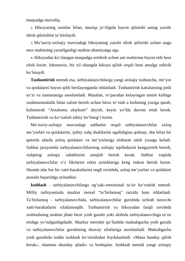 maqsadga muvofiq.
2. Hikoyaning rasmlar bilan, musiqa jo‘rligida bayon qilinishi uning yaxshi
idrok qilinishini ta’minlaydi.
3. Ma’naviy-axloqiy mavzudagi hikoyaning yaxshi idrok qilinishi uchun unga
mos muhitning yaratilganligi muhim ahamiyatga ega.
4. Hikoyadan ko‘zlangan maqsadga erishish uchun uni mohirona bayon etib bera
olish lozim. Ishonarsiz, bir xil ohangda hikoya qilish orqali buni amalga oshirib
bo‘lmaydi.
Tushuntirish metodi esa, tarbiyalanuvchilarga yangi axloqiy tushuncha, me’yor
va qoidalarni bayon qilib berilayotganda ishlatiladi. Tushuntirish kattalarning jonli
so‘zi va namunasiga asoslaniladi. Masalan, ro‘paradan kelayotgan tanish kishiga
xushmuomalalik bilan salom berish uchun biroz to‘xtab u kishining yuziga qarab,
kulimsirab  “Assalomu  alaykum”  deyish,  keyin  yo‘lda  davom  etish  kerak.
Tushuntirish va ko‘rsatish tabiiy bo‘lmog‘i lozim.
Ma’naviy-axloqiy  mavzudagi  suhbatlar  orqali  tarbiyalanuvchilar  axloq
me’yorlari va qoidalarini, ijobiy xulq shakllarini egallabgina qolmay, shu bilan bir
qatorda  ularda  axloq  qoidalari  va  me’yorlariga  nisbatan  talab  yuzaga  keladi.
Suhbat jarayonida tarbiyalanuvchilarning axloqiy tajribalarini kengaytirib borish,
xulqning  axloqiy  sabablarini  aniqlab  berish  kerak.  Suhbat  vaqtida
tarbiyalanuvchilar  o‘z  fikrlarini  erkin  aytishlariga  keng  imkon  berish  lozim.
Shunda ular har bir xatti-harakatlarini ongli ravishda, axloq me’yorlari va qoidalari
asosida bajarishga urinadilar.
Izohlash -  tarbiyalanuvchilarga  og‘zaki-emosional  ta’sir  ko‘rsatish  metodi.
Milliy  tarbiyamizda  mazkur  metod  “ta’birlamoq”  tarzida  ham  ishlatiladi.
Ta’birlamoq  -  tarbiyalanuvchida,  tarbiyalanuvchilar  guruhida  uchrab  turuvchi
xatti-harakatlarni  sifatlamoqdir.  Tushuntirish  va  hikoyadan  farqli  ravishda
izohlashning muhim jihati biror yosh guruhi yoki alohida tarbiyalanuvchiga ta’sir
etishga yo‘nalganligidadir. Mazkur metodni qo‘llashda maktabgacha yosh guruhi
va  tarbiyalanuvchilar  guruhining  shaxsiy  sifatlariga  asoslaniladi.  Maktabgacha
yosh guruhida sodda izohlash ko‘rinishidan foydalaniladi: «Mana bunday qilish
kerak», «hamma shunday qiladi» va boshqalar. Izohlash metodi yangi axloqiy
