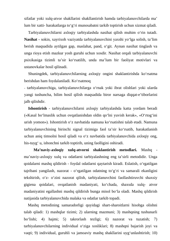 sifatlar yoki xulq-atvor shakllarini shakllantirish hamda tarbiyalanuvchilarda ma’
lum bir xatti- harakatlarga to‘g‘ri munosabatni tarkib toptirish uchun xizmat qiladi.
Tarbiyalanuvchilarni axloqiy tarbiyalashda nasihat qilish muhim o‘rin tutadi.
Nasihat - sokin, xayrixoh vaziyatda tarbiyalanuvchini yaxshi yo‘lga solish, ta’lim
berish maqsadida aytilgan gap, maslahat, pand, o‘git. Aynan nasihat tinglash va
unga rioya etish mazkur yosh guruhi uchun xosdir. Nasihat orqali tarbiyalanuvchi
psixikasiga  tizimli  ta’sir  ko‘rsatilib,  unda  ma’lum  bir  faoliyat  motivlari  va
ustanovkalar hosil qilinadi.
Shuningdek, tarbiyalanuvchilarning axloqiy ongini shaklantirishda ko‘rsatma
berishdan ham foydalaniladi. Ko‘rsatmoq
- tarbiyalanuvchiga, tarbiyalanuvchilarga o‘rnak yoki ibrat olishlari yoki ularda
yangi tushuncha, bilim hosil qilish maqsadida biror narsaga diqqat-e’tiborlarini
jalb qilishdir.
Ishontirish - tarbiyalanuvchilarni axloqiy tarbiyalashda katta yordam beradi
(«Kasal bo‘lmaslik uchun ovqatlanishdan oldin qo‘lni yuvish kerak», «O‘rtog‘ini
urish yomon»). Ishontirish o‘z navbatida namuna ko‘rsatishni talab etadi. Namuna
tarbiyalanuvchining  birinchi  signal  tizimiga  faol  ta’sir  ko‘rsatib,  harakatlanish
uchun aniq timsolni hosil qiladi va o‘z navbatida tarbiyalanuvchida axloqiy ong,
his-tuyg‘ u, ishonchni tarkib toptirib, uning faolligini oshiradi.
Ma’naviy-axloqiy  xulq-atvorni  shaklantirish  metodlari. Mashq  -
ma’naviy-axloqiy xulq va odatlarni tarbiyalashning eng ta’sirli metodidir. Unga
qoidalarni mashq qildirish - foydal odatlarni qaytarish kiradi. Eslatish, o‘rgatilgan
tajribani yangilash, nazorat - o‘rgatilgan odatning to‘g‘ri va samarali ekanligini
tekshirish, o‘z- o‘zini nazorat qilish, tarbiyalanuvchini faollashtiruvchi shaxsiy
gigiena  qoidalari,  ovqatlanish  madaniyati,  ko‘chada,  shaxsda  xulq-  atvor
madaniyatini egallashni mashq qildirish bunga misol bo‘la oladi. Mashq qildirish
natijasida tarbiyalanuvchida malaka va odatlar tarkib topadi.
Mashq  metodining  samaradorligi  quyidagi  shart-sharoitlarni  hisobga  olishni
talab qiladi: 1) mashqlar tizimi; 2) ularning mazmuni; 3) mashqning tushunarli
bo‘lishi;  4)  hajmi;  5)  takrorlash  tezligi;  6)  nazorat  va  tuzatish;  7)
tarbiyalanuvchilarning individual o‘ziga xosliklari; 8) mashqni bajarish joyi va
vaqti; 9) individual, guruhli va jamoaviy mashq shakllarini uyg‘unlashtirish; 10)
