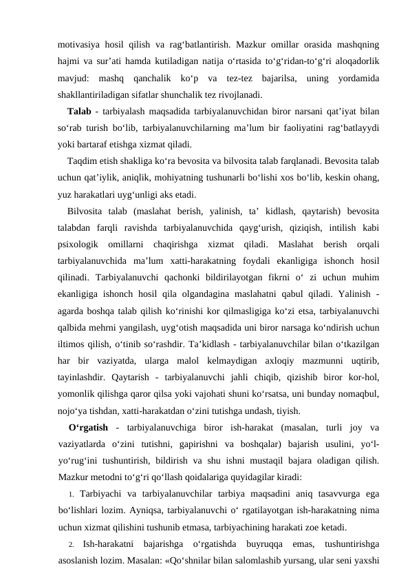 motivasiya hosil  qilish va rag‘batlantirish. Mazkur  omillar orasida mashqning
hajmi va sur’ati hamda kutiladigan natija o‘rtasida to‘g‘ridan-to‘g‘ri aloqadorlik
mavjud:  mashq  qanchalik  ko‘p  va  tez-tez  bajarilsa,  uning  yordamida
shakllantiriladigan sifatlar shunchalik tez rivojlanadi.
Talab  - tarbiyalash maqsadida tarbiyalanuvchidan biror narsani qat’iyat bilan
so‘rab turish bo‘lib, tarbiyalanuvchilarning ma’lum bir faoliyatini rag‘batlayydi
yoki bartaraf etishga xizmat qiladi.
Taqdim etish shakliga ko‘ra bevosita va bilvosita talab farqlanadi. Bevosita talab
uchun qat’iylik, aniqlik, mohiyatning tushunarli bo‘lishi xos bo‘lib, keskin ohang,
yuz harakatlari uyg‘unligi aks etadi.
Bilvosita  talab  (maslahat  berish,  yalinish,  ta’  kidlash,  qaytarish)  bevosita
talabdan  farqli  ravishda  tarbiyalanuvchida  qayg‘urish,  qiziqish,  intilish  kabi
psixologik  omillarni  chaqirishga  xizmat  qiladi.  Maslahat  berish  orqali
tarbiyalanuvchida  ma’lum  xatti-harakatning  foydali  ekanligiga  ishonch  hosil
qilinadi.  Tarbiyalanuvchi  qachonki  bildirilayotgan  fikrni  o‘  zi  uchun  muhim
ekanligiga  ishonch  hosil  qila olgandagina  maslahatni  qabul  qiladi. Yalinish  -
agarda boshqa talab qilish ko‘rinishi kor qilmasligiga ko‘zi etsa, tarbiyalanuvchi
qalbida mehrni yangilash, uyg‘otish maqsadida uni biror narsaga ko‘ndirish uchun
iltimos qilish, o‘tinib so‘rashdir. Ta’kidlash - tarbiyalanuvchilar bilan o‘tkazilgan
har  bir  vaziyatda,  ularga  malol  kelmaydigan  axloqiy  mazmunni  uqtirib,
tayinlashdir.  Qaytarish  -  tarbiyalanuvchi  jahli  chiqib,  qizishib  biror  kor-hol,
yomonlik qilishga qaror qilsa yoki vajohati shuni ko‘rsatsa, uni bunday nomaqbul,
nojo‘ya tishdan, xatti-harakatdan o‘zini tutishga undash, tiyish.
O‘rgatish -  tarbiyalanuvchiga  biror  ish-harakat  (masalan,  turli  joy  va
vaziyatlarda  o‘zini  tutishni,  gapirishni  va  boshqalar)  bajarish  usulini,  yo‘l-
yo‘rug‘ini  tushuntirish, bildirish va shu ishni mustaqil  bajara oladigan qilish.
Mazkur metodni to‘g‘ri qo‘llash qoidalariga quyidagilar kiradi:
1. Tarbiyachi  va  tarbiyalanuvchilar  tarbiya  maqsadini  aniq  tasavvurga  ega
bo‘lishlari lozim. Ayniqsa, tarbiyalanuvchi o‘ rgatilayotgan ish-harakatning nima
uchun xizmat qilishini tushunib etmasa, tarbiyachining harakati zoe ketadi.
2.
Ish-harakatni  bajarishga  o‘rgatishda  buyruqqa  emas,  tushuntirishga
asoslanish lozim. Masalan: «Qo‘shnilar bilan salomlashib yursang, ular seni yaxshi

