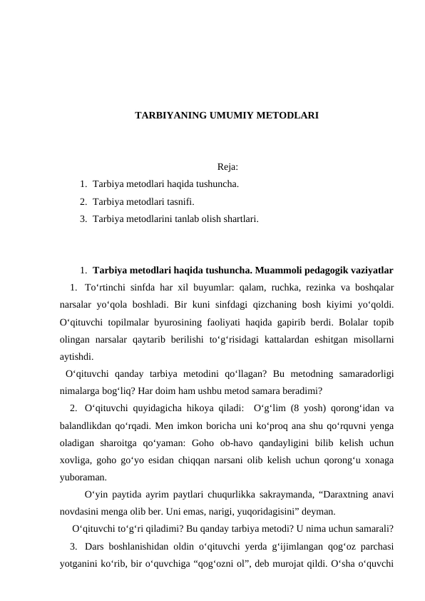 TARBIYANING UMUMIY METODLARI
Reja:
1. Tarbiya metodlari haqida tushuncha. 
2. Tarbiya metodlari tasnifi. 
3. Tarbiya metodlarini tanlab olish shartlari.
1. Tarbiya metodlari haqida tushuncha. Muammoli pedagogik vaziyatlar
1. To‘rtinchi sinfda har xil buyumlar: qalam, ruchka, rezinka va boshqalar
narsalar yo‘qola boshladi. Bir kuni sinfdagi qizchaning bosh kiyimi yo‘qoldi.
O‘qituvchi topilmalar byurosining faoliyati haqida gapirib berdi. Bolalar topib
olingan  narsalar  qaytarib  berilishi  to‘g‘risidagi  kattalardan  eshitgan  misollarni
aytishdi.
 O‘qituvchi  qanday  tarbiya  metodini  qo‘llagan?  Bu  metodning  samaradorligi
nimalarga bog‘liq? Har doim ham ushbu metod samara beradimi?
2. O‘qituvchi quyidagicha hikoya qiladi:  O‘g‘lim (8 yosh) qorong‘idan va
balandlikdan qo‘rqadi. Men imkon boricha uni ko‘proq ana shu qo‘rquvni yenga
oladigan  sharoitga  qo‘yaman:  Goho  ob-havo  qandayligini  bilib  kelish  uchun
xovliga, goho go‘yo esidan chiqqan narsani olib kelish uchun qorong‘u xonaga
yuboraman. 
      O‘yin paytida ayrim paytlari chuqurlikka sakraymanda, “Daraxtning anavi
novdasini menga olib ber. Uni emas, narigi, yuqoridagisini” deyman.
     O‘qituvchi to‘g‘ri qiladimi? Bu qanday tarbiya metodi? U nima uchun samarali?
3. Dars boshlanishidan oldin o‘qituvchi yerda g‘ijimlangan qog‘oz parchasi
yotganini ko‘rib, bir o‘quvchiga “qog‘ozni ol”, deb murojat qildi. O‘sha o‘quvchi
